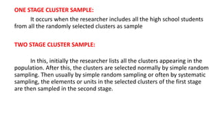 ONE STAGE CLUSTER SAMPLE:
It occurs when the researcher includes all the high school students
from all the randomly selected clusters as sample
TWO STAGE CLUSTER SAMPLE:
In this, initially the researcher lists all the clusters appearing in the
population. After this, the clusters are selected normally by simple random
sampling. Then usually by simple random sampling or often by systematic
sampling, the elements or units in the selected clusters of the first stage
are then sampled in the second stage.
 