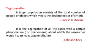 • Target population:
A target population consists of the total number of
people or objects which meets the designated set of criteria
--Suresh.K.Sharma
It is the aggregation of all the cases with a certain
phenomenon ( or phenomena) about which the researcher
would like to make a generalization.
--polit and beck
 