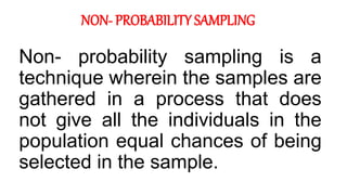 NON- PROBABILITY SAMPLING
Non- probability sampling is a
technique wherein the samples are
gathered in a process that does
not give all the individuals in the
population equal chances of being
selected in the sample.
 