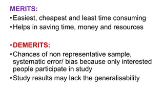 MERITS:
•Easiest, cheapest and least time consuming
•Helps in saving time, money and resources
•DEMERITS:
•Chances of non representative sample,
systematic error/ bias because only interested
people participate in study
•Study results may lack the generalisability
 