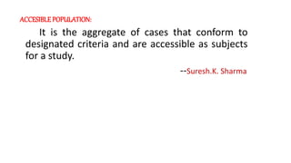 ACCESIBLE POPULATION:
It is the aggregate of cases that conform to
designated criteria and are accessible as subjects
for a study.
--Suresh.K. Sharma
 