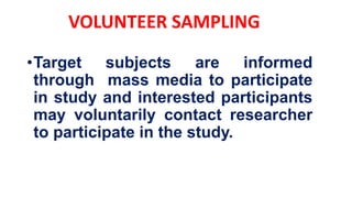 •Target subjects are informed
through mass media to participate
in study and interested participants
may voluntarily contact researcher
to participate in the study.
VOLUNTEER SAMPLING
 