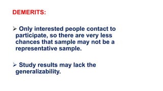 DEMERITS:
 Only interested people contact to
participate, so there are very less
chances that sample may not be a
representative sample.
 Study results may lack the
generalizability.
 