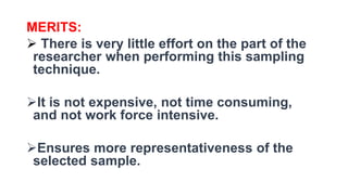MERITS:
 There is very little effort on the part of the
researcher when performing this sampling
technique.
It is not expensive, not time consuming,
and not work force intensive.
Ensures more representativeness of the
selected sample.
 