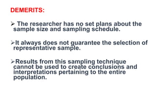 DEMERITS:
 The researcher has no set plans about the
sample size and sampling schedule.
It always does not guarantee the selection of
representative sample.
Results from this sampling technique
cannot be used to create conclusions and
interpretations pertaining to the entire
population.
 