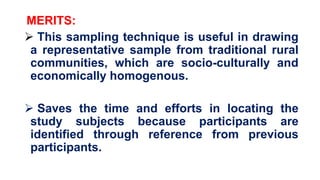 MERITS:
 This sampling technique is useful in drawing
a representative sample from traditional rural
communities, which are socio-culturally and
economically homogenous.
 Saves the time and efforts in locating the
study subjects because participants are
identified through reference from previous
participants.
 