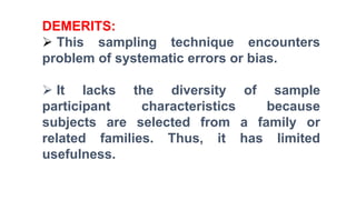 DEMERITS:
 This sampling technique encounters
problem of systematic errors or bias.
 It lacks the diversity of sample
participant characteristics because
subjects are selected from a family or
related families. Thus, it has limited
usefulness.
 