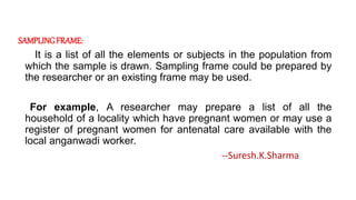SAMPLINGFRAME:
It is a list of all the elements or subjects in the population from
which the sample is drawn. Sampling frame could be prepared by
the researcher or an existing frame may be used.
For example, A researcher may prepare a list of all the
household of a locality which have pregnant women or may use a
register of pregnant women for antenatal care available with the
local anganwadi worker.
--Suresh.K.Sharma
 