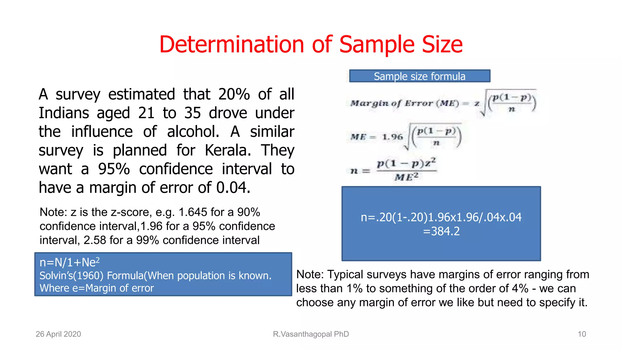 Determination of Sample Size
A survey estimated that 20% of all
Indians aged 21 to 35 drove under
the influence of alcohol. A similar
survey is planned for Kerala. They
want a 95% confidence interval to
have a margin of error of 0.04.
26 April 2020 R.Vasanthagopal PhD 10
n=.20(1-.20)1.96x1.96/.04x.04
=384.2
Note: z is the z-score, e.g. 1.645 for a 90%
confidence interval,1.96 for a 95% confidence
interval, 2.58 for a 99% confidence interval
Note: Typical surveys have margins of error ranging from
less than 1% to something of the order of 4% - we can
choose any margin of error we like but need to specify it.
Sample size formula
n=N/1+Ne2
Solvin’s(1960) Formula(When population is known.
Where e=Margin of error
 