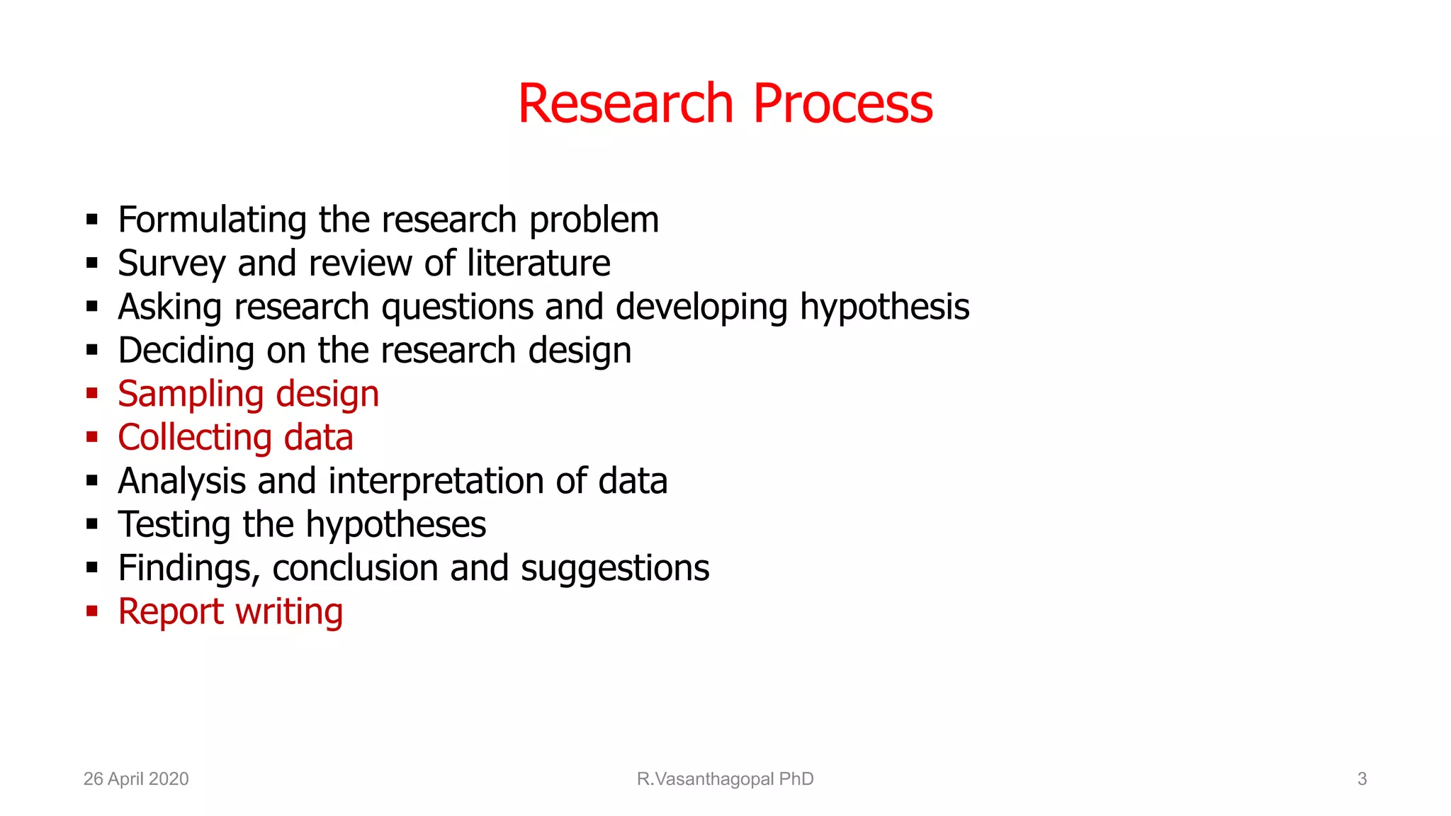 Research Process
 Formulating the research problem
 Survey and review of literature
 Asking research questions and developing hypothesis
 Deciding on the research design
 Sampling design
 Collecting data
 Analysis and interpretation of data
 Testing the hypotheses
 Findings, conclusion and suggestions
 Report writing
26 April 2020 R.Vasanthagopal PhD 3
 