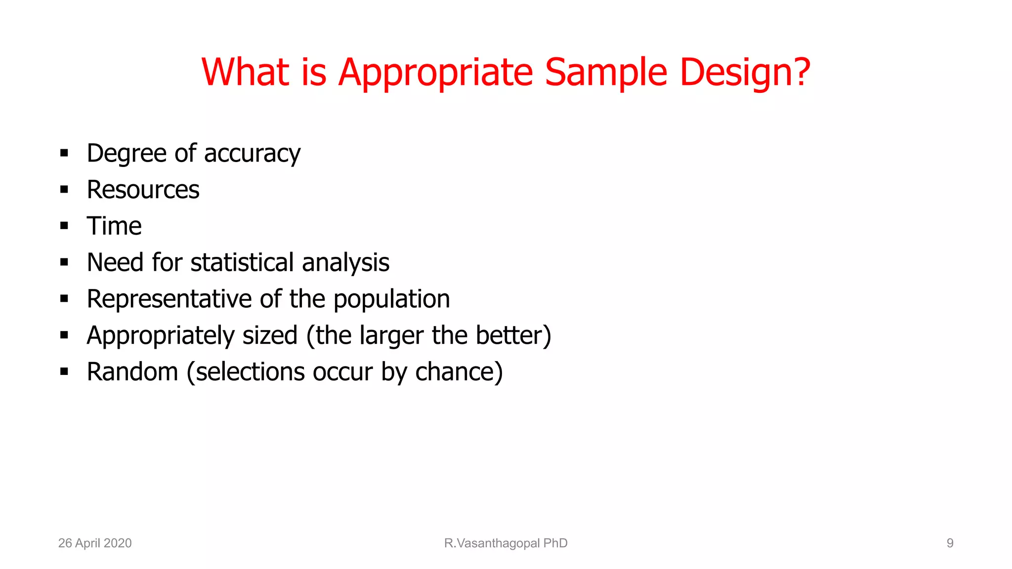 What is Appropriate Sample Design?
 Degree of accuracy
 Resources
 Time
 Need for statistical analysis
 Representative of the population
 Appropriately sized (the larger the better)
 Random (selections occur by chance)
26 April 2020 R.Vasanthagopal PhD 9
 