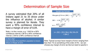 Determination of Sample Size
A survey estimated that 20% of all
Indians aged 21 to 35 drove under
the influence of alcohol. A similar
survey is planned for Kerala. They
want a 95% confidence interval to
have a margin of error of 0.04.
26 April 2020 R.Vasanthagopal PhD 10
n=.20(1-.20)1.96x1.96/.04x.04
=384.2
Note: z is the z-score, e.g. 1.645 for a 90%
confidence interval,1.96 for a 95% confidence
interval, 2.58 for a 99% confidence interval
Note: Typical surveys have margins of error ranging from
less than 1% to something of the order of 4% - we can
choose any margin of error we like but need to specify it.
Sample size formula
n=N/1+Ne2
Solvin’s(1960) Formula(When population is known.
Where e=Margin of error
 