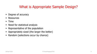 What is Appropriate Sample Design?
 Degree of accuracy
 Resources
 Time
 Need for statistical analysis
 Representative of the population
 Appropriately sized (the larger the better)
 Random (selections occur by chance)
26 April 2020 R.Vasanthagopal PhD 9
 