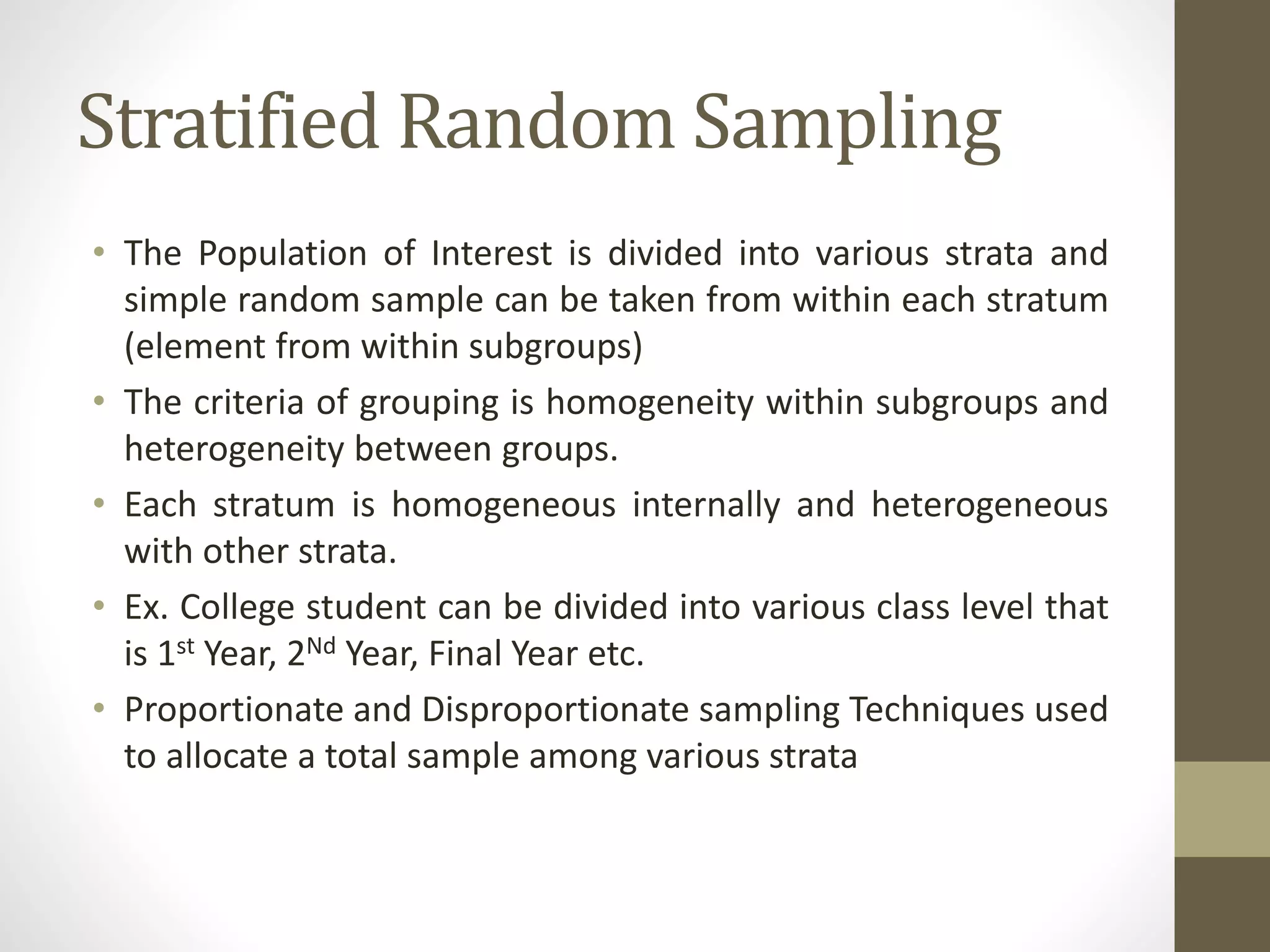 Stratified Random Sampling
• The Population of Interest is divided into various strata and
simple random sample can be taken from within each stratum
(element from within subgroups)
• The criteria of grouping is homogeneity within subgroups and
heterogeneity between groups.
• Each stratum is homogeneous internally and heterogeneous
with other strata.
• Ex. College student can be divided into various class level that
is 1st Year, 2Nd Year, Final Year etc.
• Proportionate and Disproportionate sampling Techniques used
to allocate a total sample among various strata
 