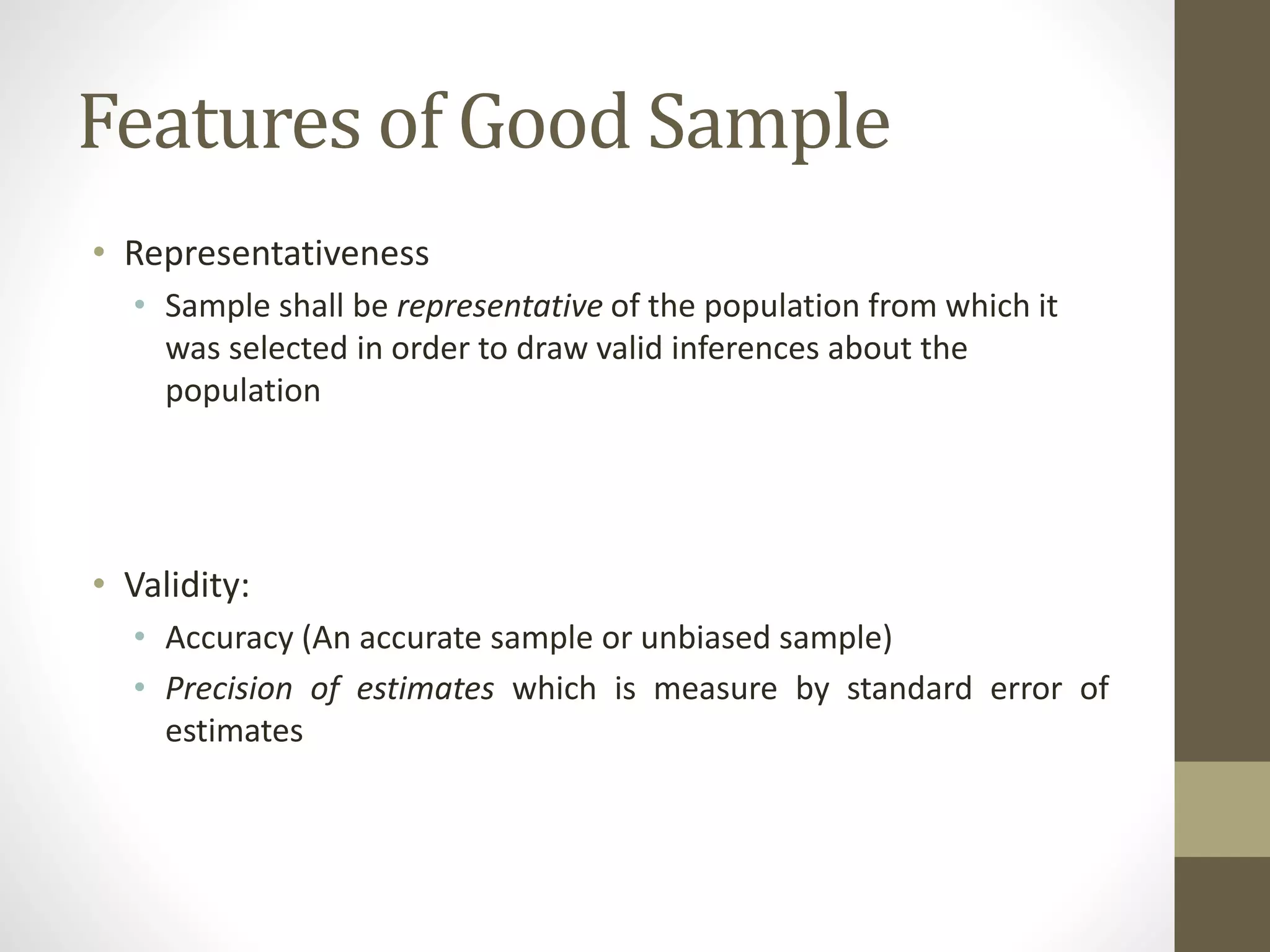 Features of Good Sample
• Representativeness
• Sample shall be representative of the population from which it
was selected in order to draw valid inferences about the
population
• Validity:
• Accuracy (An accurate sample or unbiased sample)
• Precision of estimates which is measure by standard error of
estimates
 