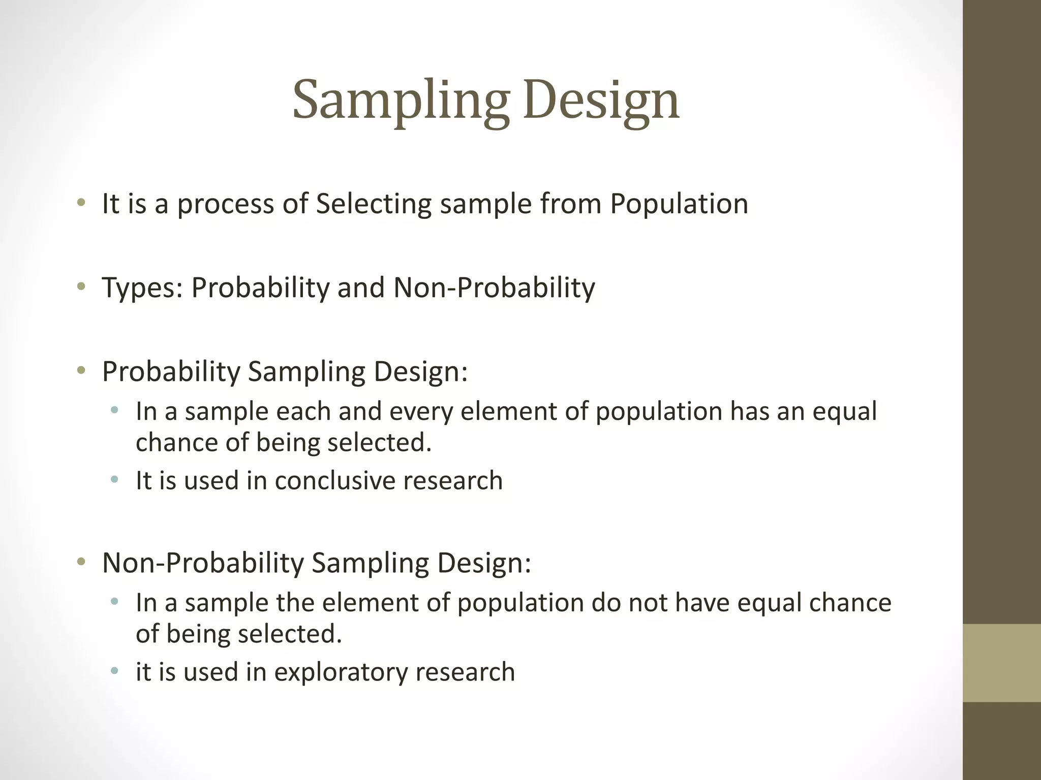Sampling Design
• It is a process of Selecting sample from Population
• Types: Probability and Non-Probability
• Probability Sampling Design:
• In a sample each and every element of population has an equal
chance of being selected.
• It is used in conclusive research
• Non-Probability Sampling Design:
• In a sample the element of population do not have equal chance
of being selected.
• it is used in exploratory research
 