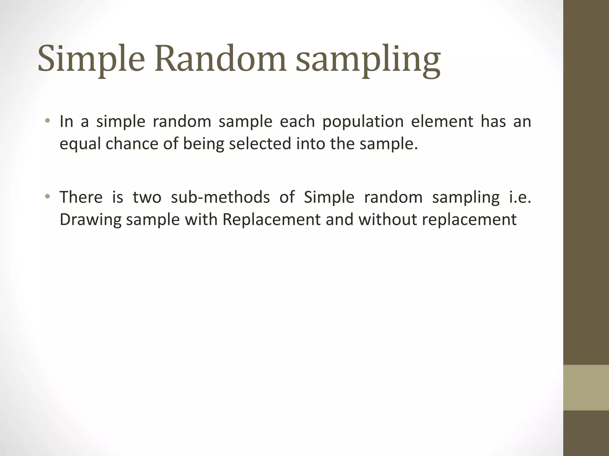 Simple Random sampling
• In a simple random sample each population element has an
equal chance of being selected into the sample.
• There is two sub-methods of Simple random sampling i.e.
Drawing sample with Replacement and without replacement
 