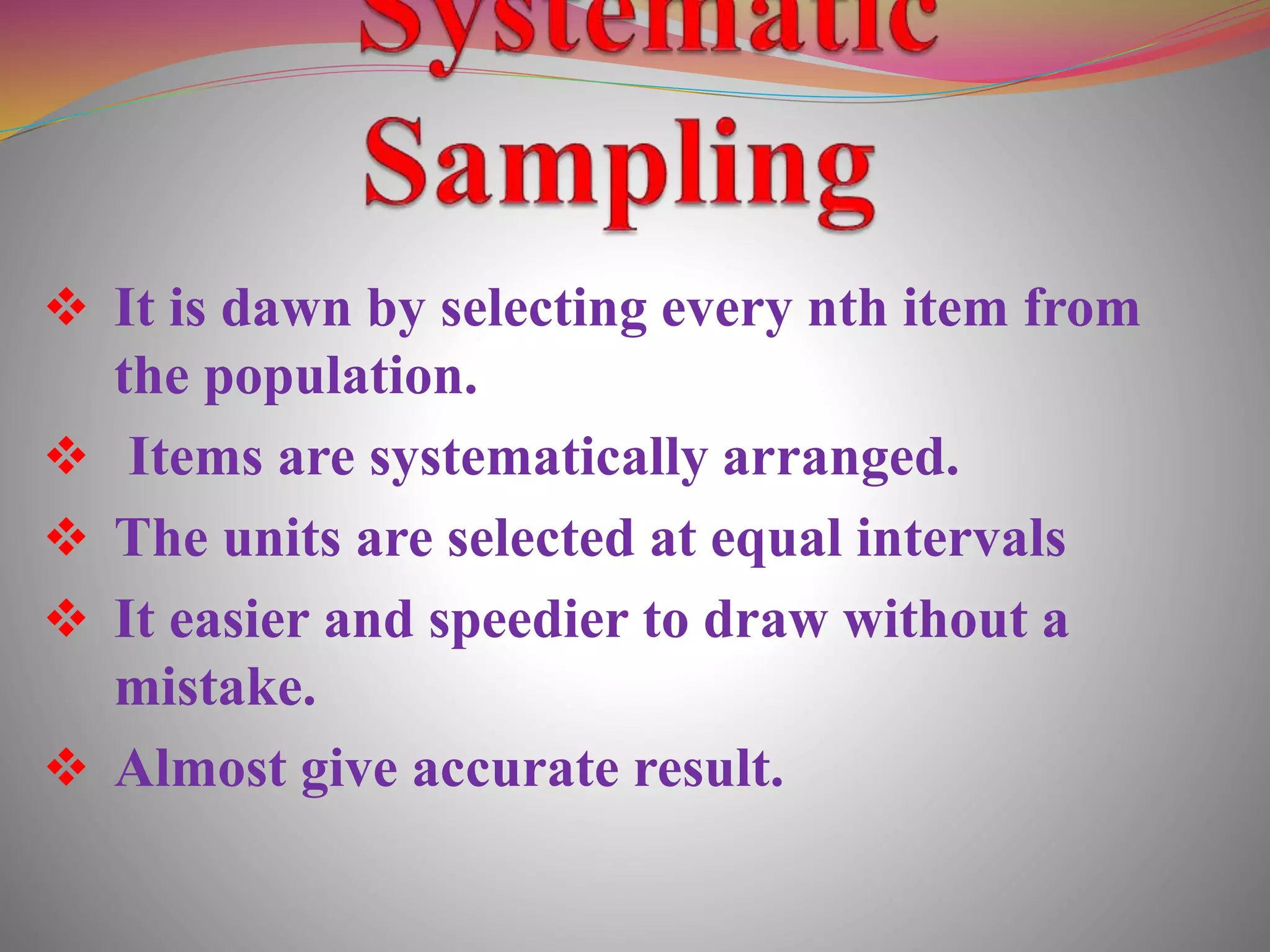  It is dawn by selecting every nth item from
the population.
 Items are systematically arranged.
 The units are selected at equal intervals
 It easier and speedier to draw without a
mistake.
 Almost give accurate result.
 