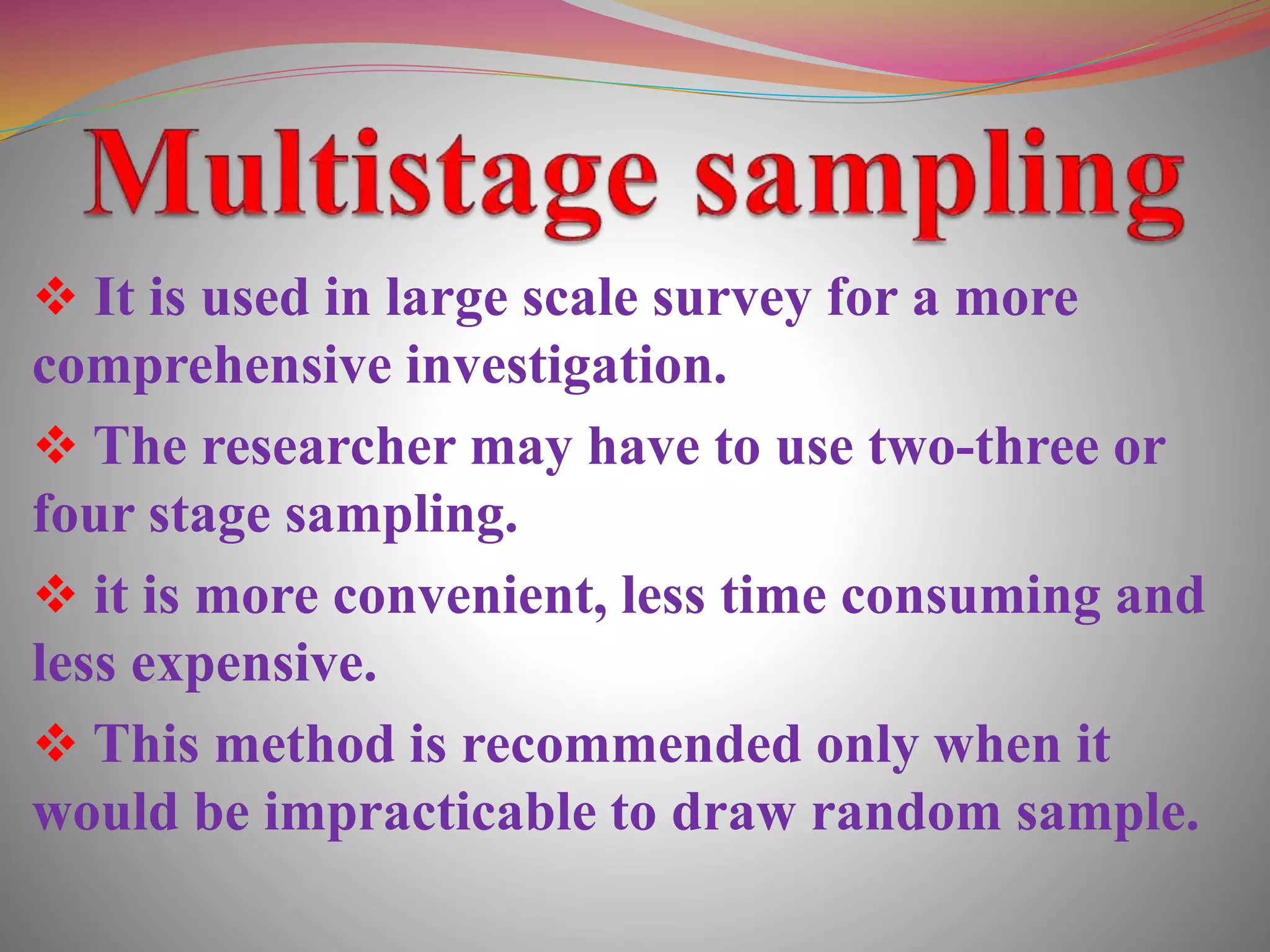  It is used in large scale survey for a more
comprehensive investigation.
 The researcher may have to use two-three or
four stage sampling.
 it is more convenient, less time consuming and
less expensive.
 This method is recommended only when it
would be impracticable to draw random sample.
 