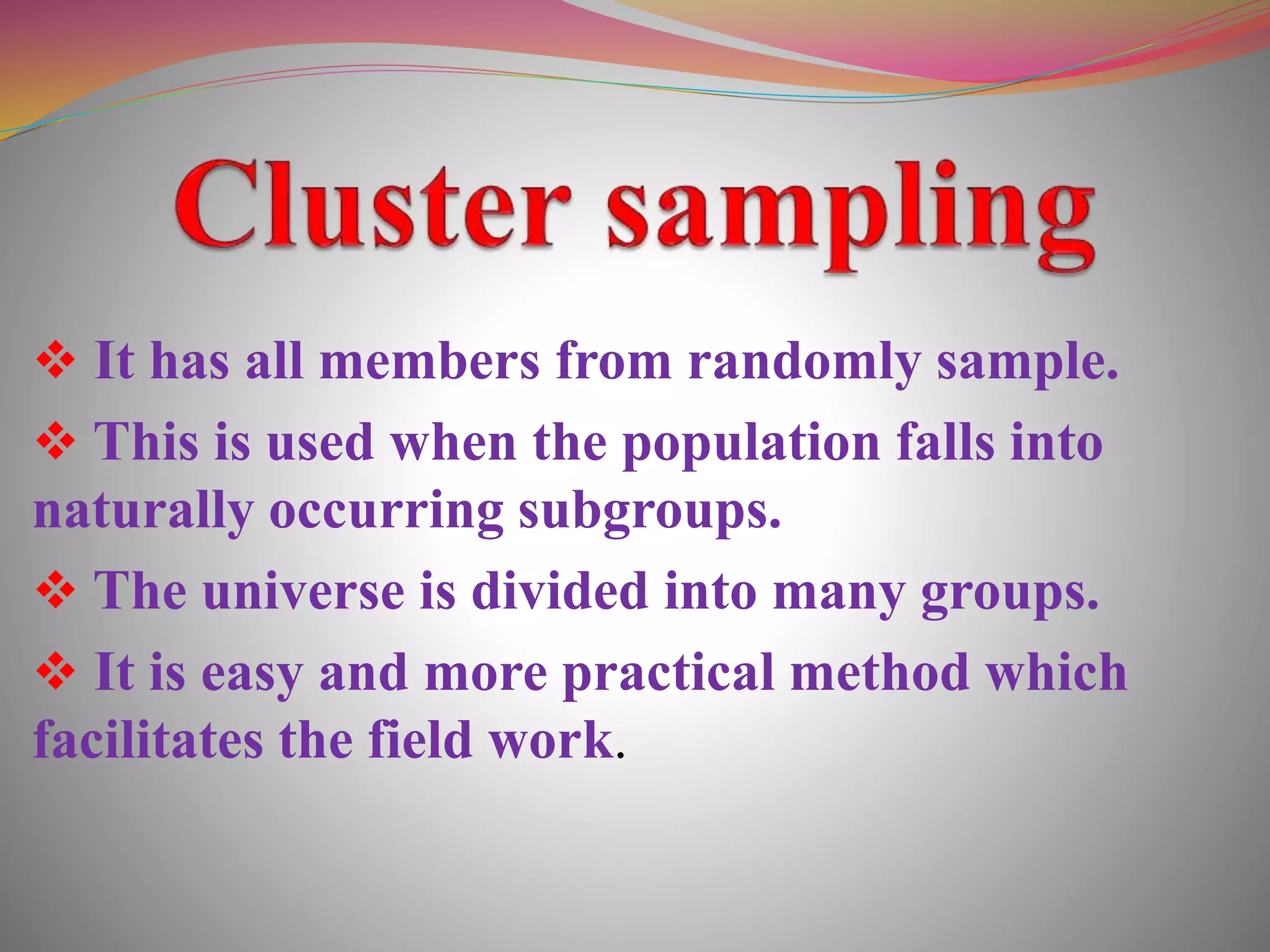  It has all members from randomly sample.
 This is used when the population falls into
naturally occurring subgroups.
 The universe is divided into many groups.
 It is easy and more practical method which
facilitates the field work.
 