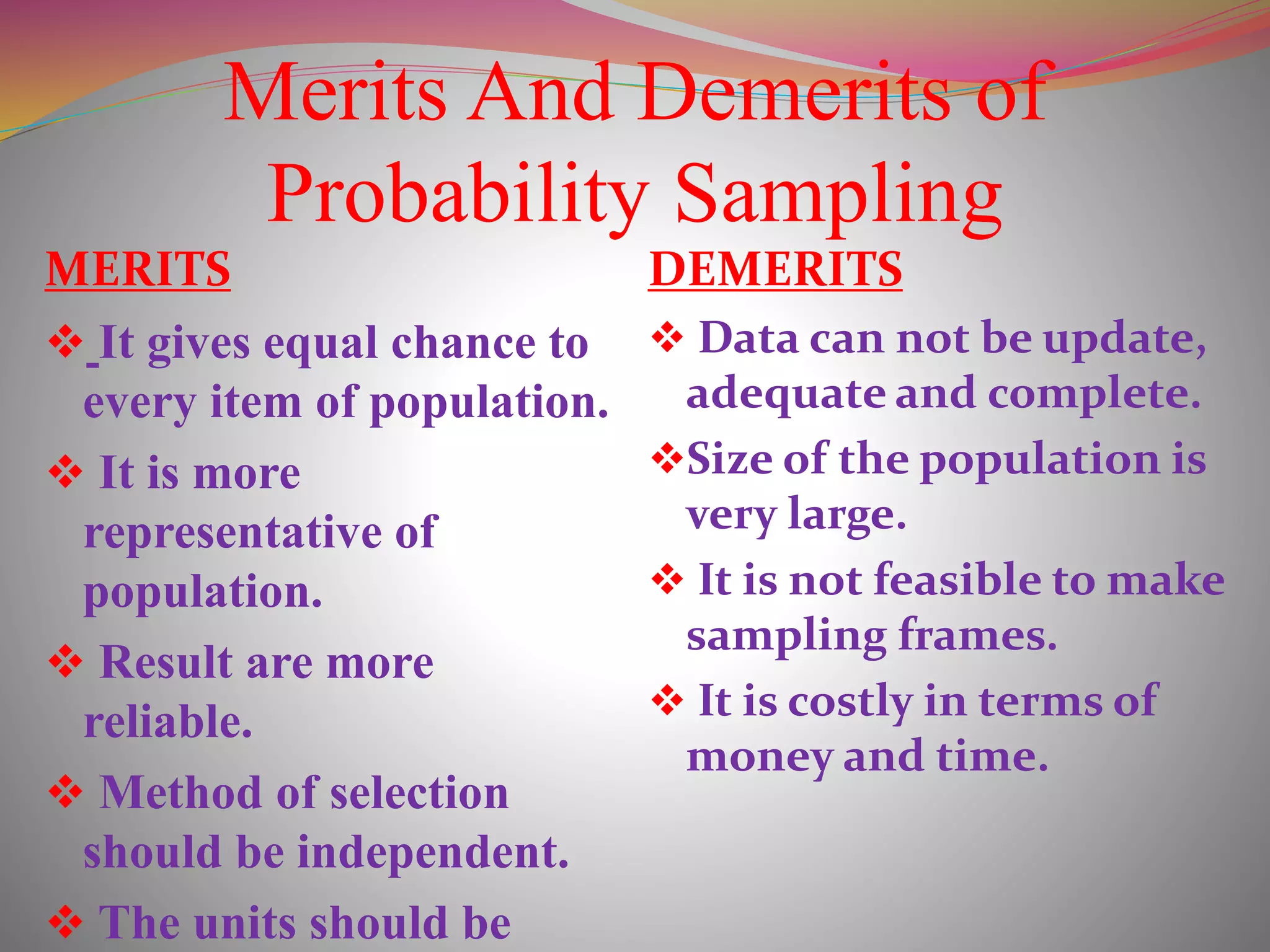Merits And Demerits of
Probability Sampling
MERITS
 It gives equal chance to
every item of population.
 It is more
representative of
population.
 Result are more
reliable.
 Method of selection
should be independent.
 The units should be
DEMERITS
 Data can not be update,
adequate and complete.
Size of the population is
very large.
 It is not feasible to make
sampling frames.
 It is costly in terms of
money and time.
 