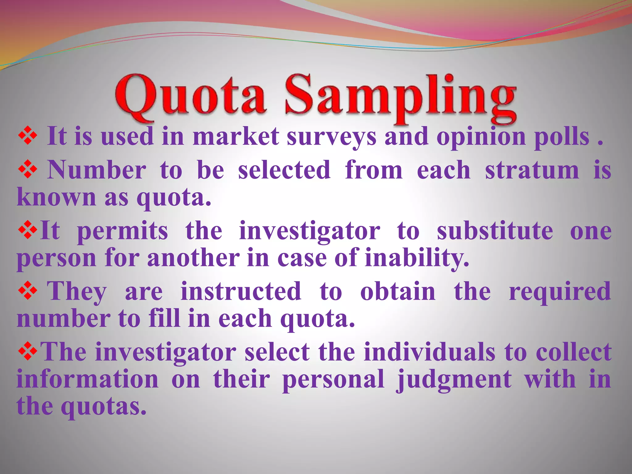  It is used in market surveys and opinion polls .
 Number to be selected from each stratum is
known as quota.
It permits the investigator to substitute one
person for another in case of inability.
 They are instructed to obtain the required
number to fill in each quota.
The investigator select the individuals to collect
information on their personal judgment with in
the quotas.
 