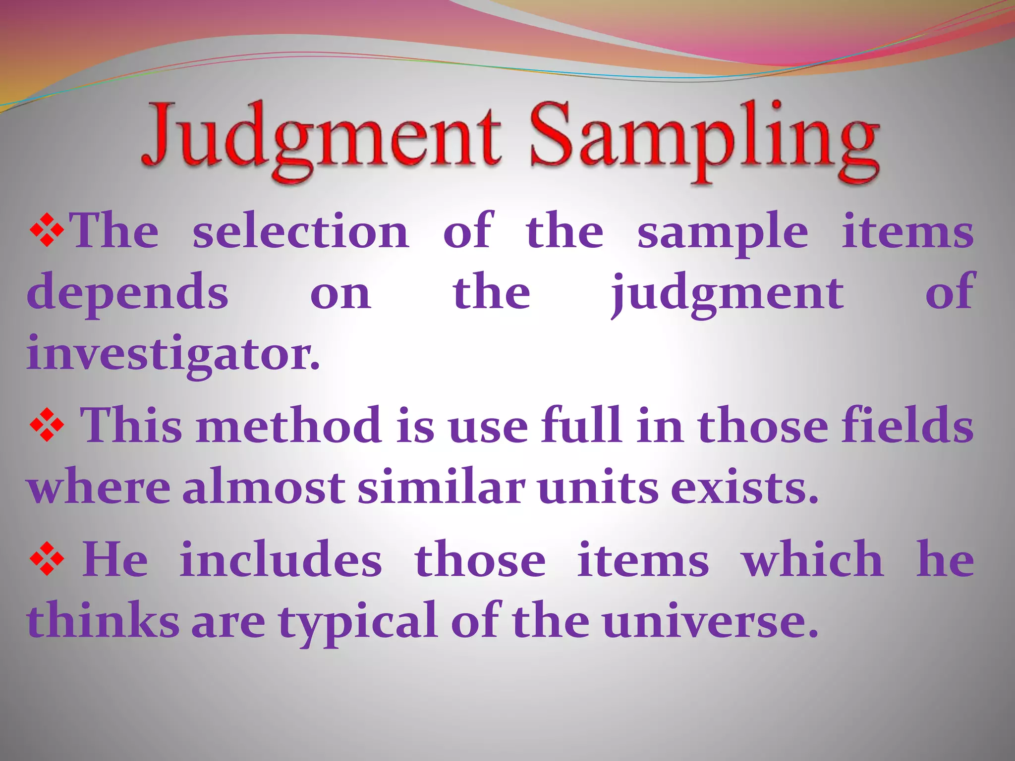 The selection of the sample items
depends on the judgment of
investigator.
 This method is use full in those fields
where almost similar units exists.
 He includes those items which he
thinks are typical of the universe.
 