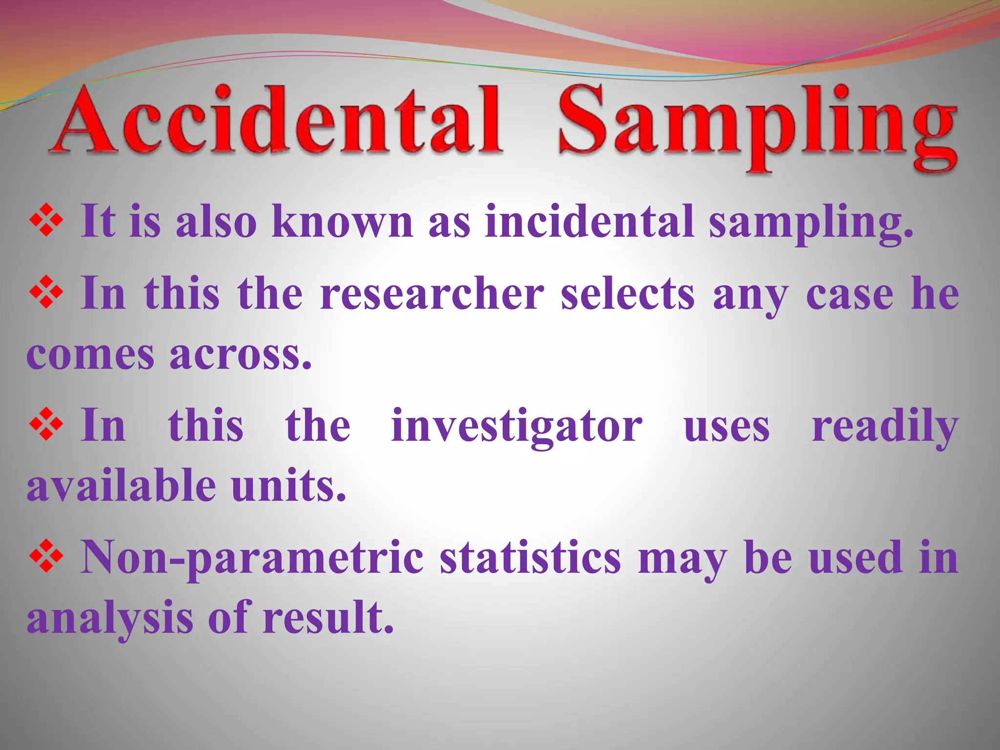  It is also known as incidental sampling.
 In this the researcher selects any case he
comes across.
 In this the investigator uses readily
available units.
 Non-parametric statistics may be used in
analysis of result.
 