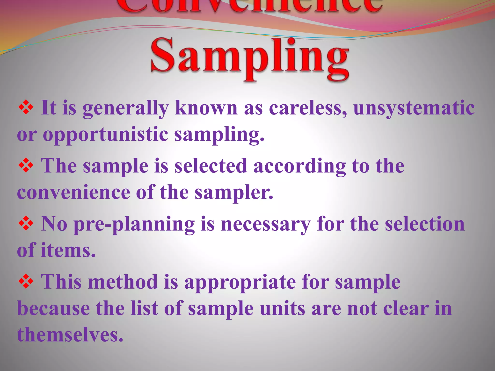  It is generally known as careless, unsystematic
or opportunistic sampling.
 The sample is selected according to the
convenience of the sampler.
 No pre-planning is necessary for the selection
of items.
 This method is appropriate for sample
because the list of sample units are not clear in
themselves.
 