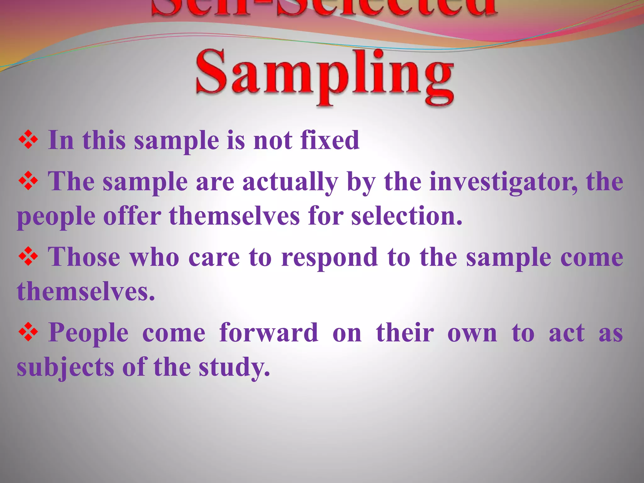 In this sample is not fixed
 The sample are actually by the investigator, the
people offer themselves for selection.
 Those who care to respond to the sample come
themselves.
 People come forward on their own to act as
subjects of the study.
 