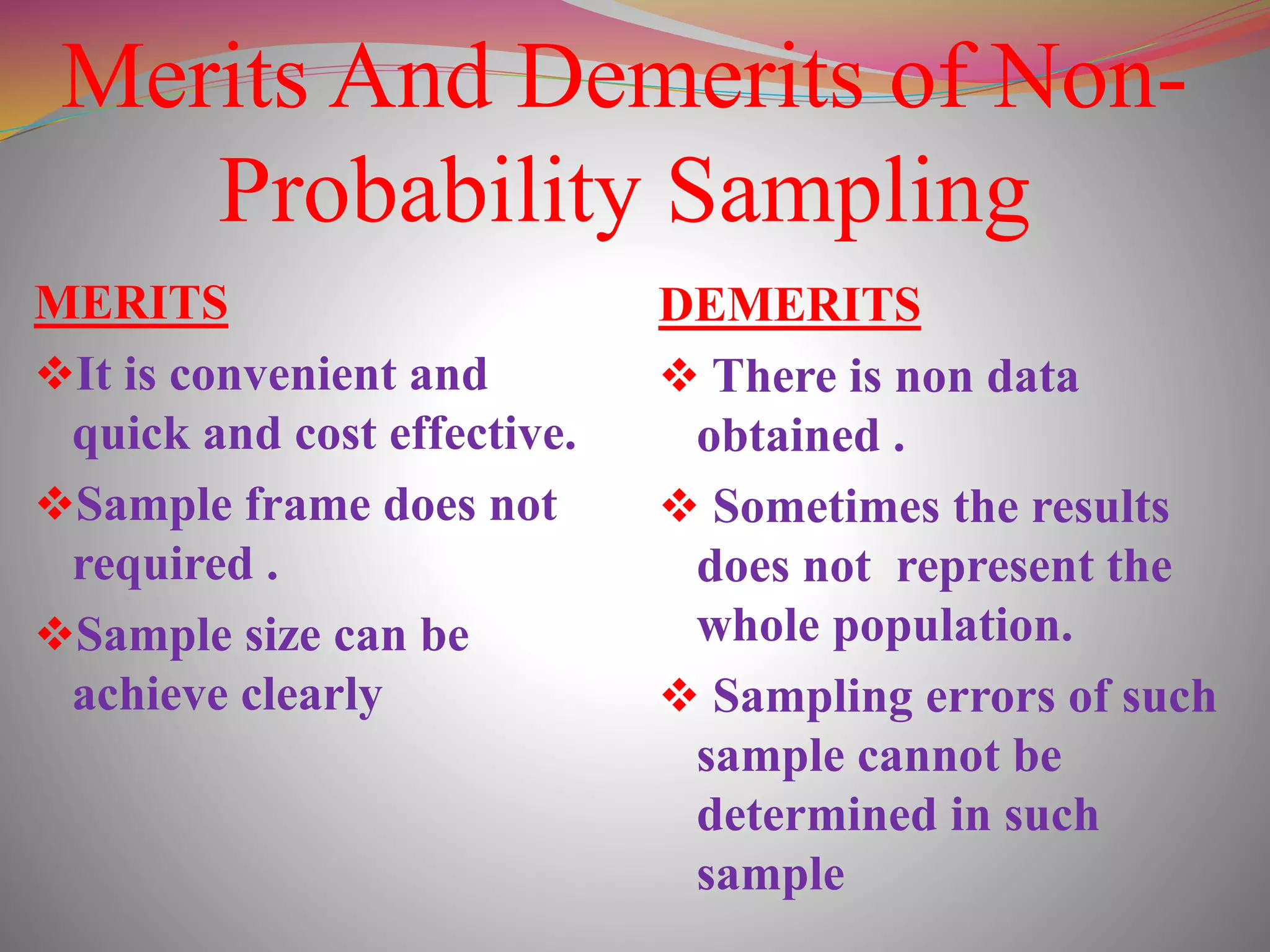 Merits And Demerits of Non-
Probability Sampling
MERITS
It is convenient and
quick and cost effective.
Sample frame does not
required .
Sample size can be
achieve clearly
DEMERITS
 There is non data
obtained .
 Sometimes the results
does not represent the
whole population.
 Sampling errors of such
sample cannot be
determined in such
sample
 