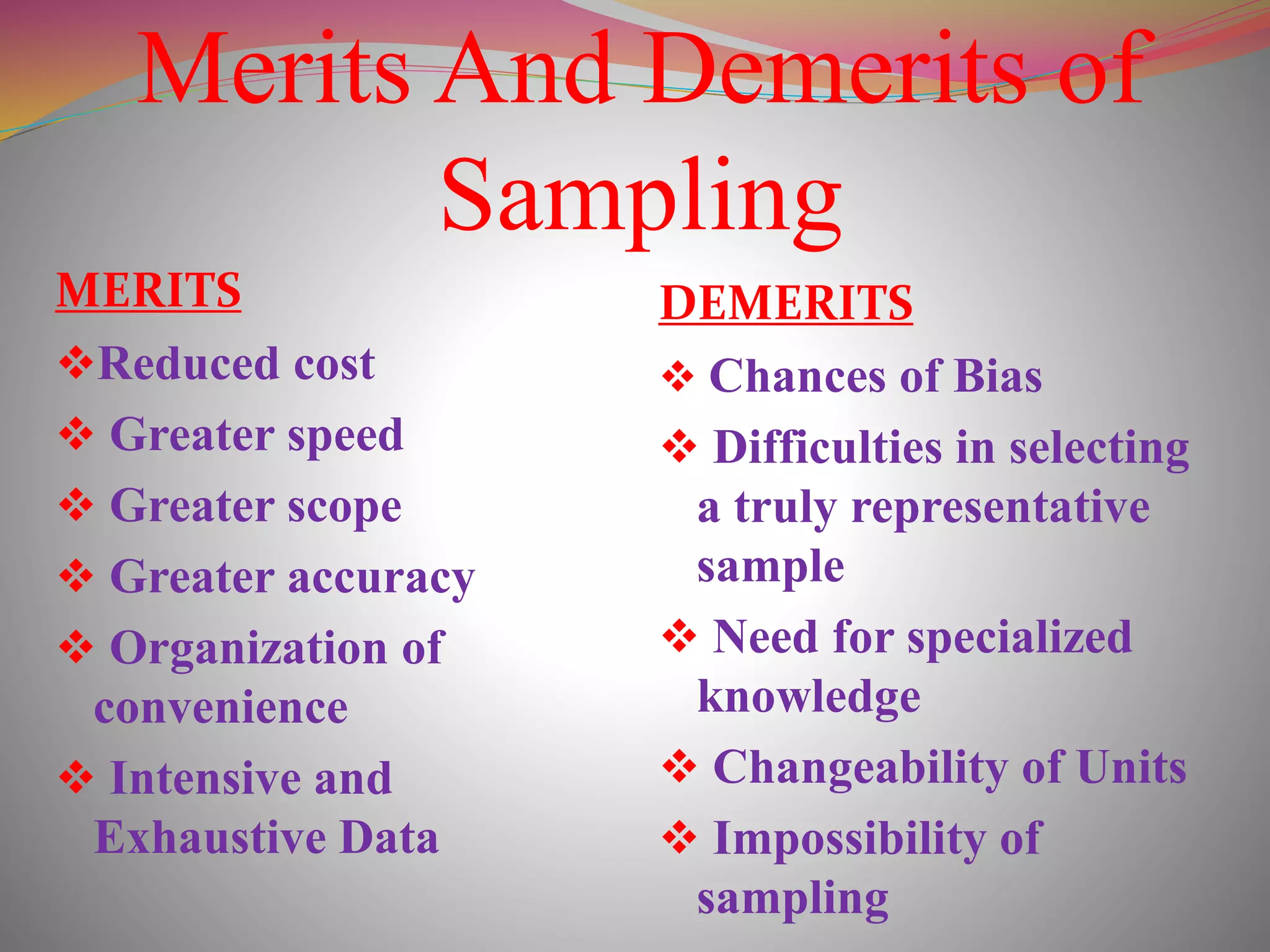 Merits And Demerits of
Sampling
MERITS
Reduced cost
 Greater speed
 Greater scope
 Greater accuracy
 Organization of
convenience
 Intensive and
Exhaustive Data
DEMERITS
 Chances of Bias
 Difficulties in selecting
a truly representative
sample
 Need for specialized
knowledge
 Changeability of Units
 Impossibility of
sampling
 