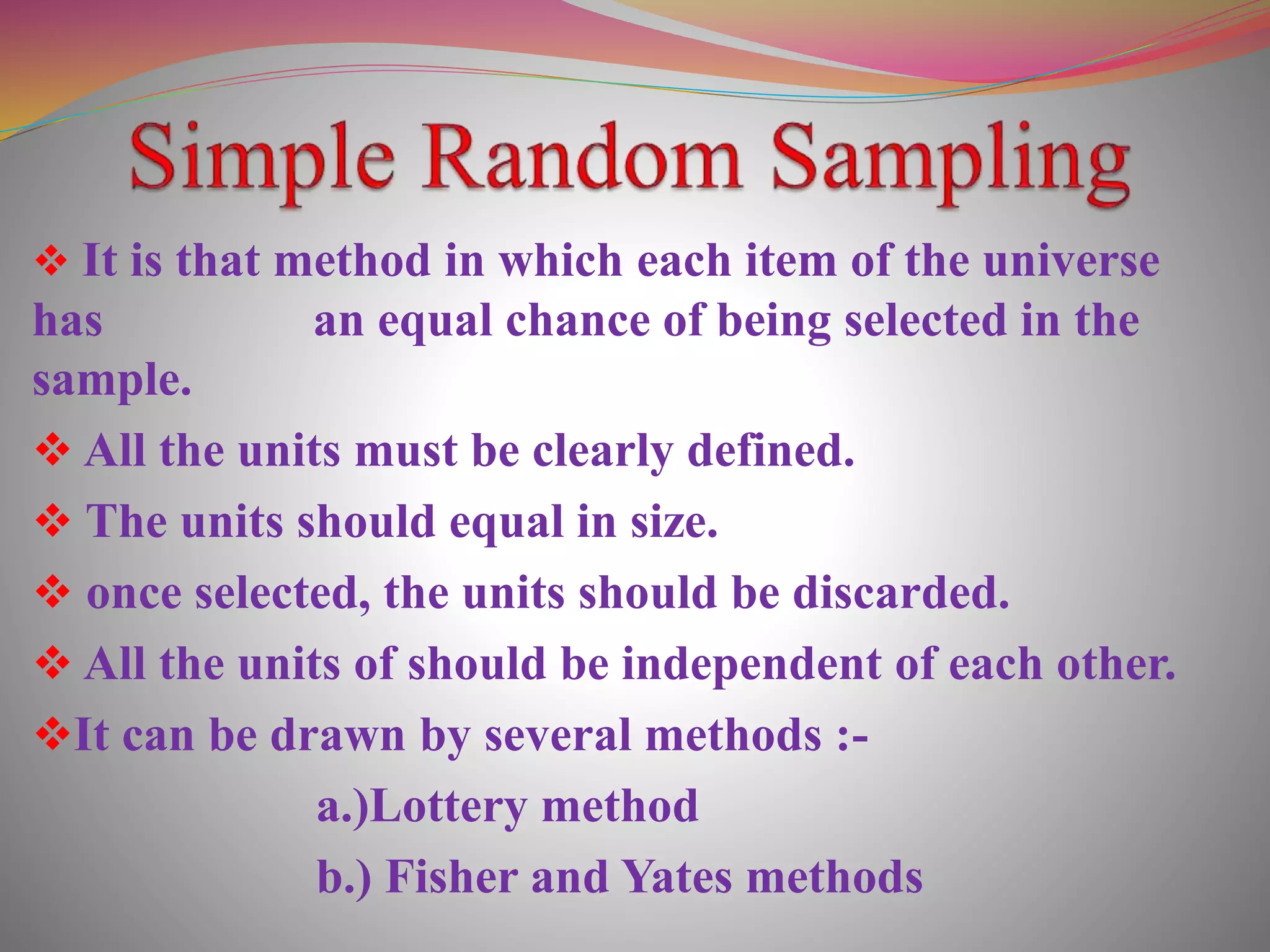  It is that method in which each item of the universe
has an equal chance of being selected in the
sample.
 All the units must be clearly defined.
 The units should equal in size.
 once selected, the units should be discarded.
 All the units of should be independent of each other.
It can be drawn by several methods :-
a.)Lottery method
b.) Fisher and Yates methods
 