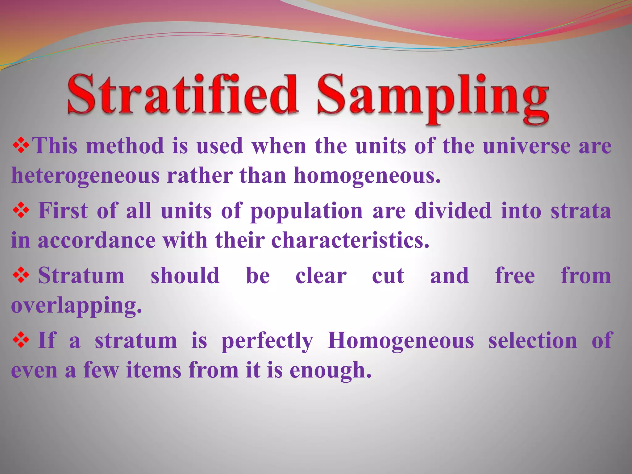 This method is used when the units of the universe are
heterogeneous rather than homogeneous.
 First of all units of population are divided into strata
in accordance with their characteristics.
 Stratum should be clear cut and free from
overlapping.
 If a stratum is perfectly Homogeneous selection of
even a few items from it is enough.
 