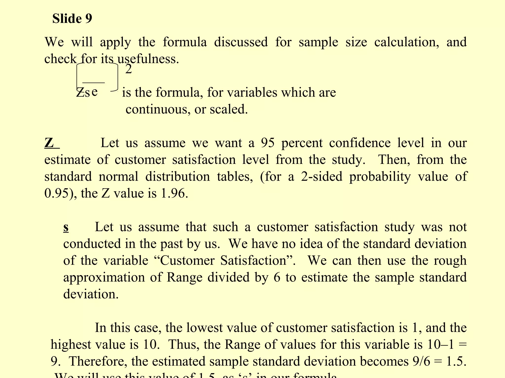 We will apply the formula discussed for sample size calculation, and
check for its usefulness.
Zs is the formula, for variables which are
continuous, or scaled.
Z Let us assume we want a 95 percent confidence level in our
estimate of customer satisfaction level from the study. Then, from the
standard normal distribution tables, (for a 2-sided probability value of
0.95), the Z value is 1.96.
s Let us assume that such a customer satisfaction study was not
conducted in the past by us. We have no idea of the standard deviation
of the variable “Customer Satisfaction”. We can then use the rough
approximation of Range divided by 6 to estimate the sample standard
deviation.
In this case, the lowest value of customer satisfaction is 1, and the
highest value is 10. Thus, the Range of values for this variable is 10–1 =
9. Therefore, the estimated sample standard deviation becomes 9/6 = 1.5.
Slide 9
e
2
 