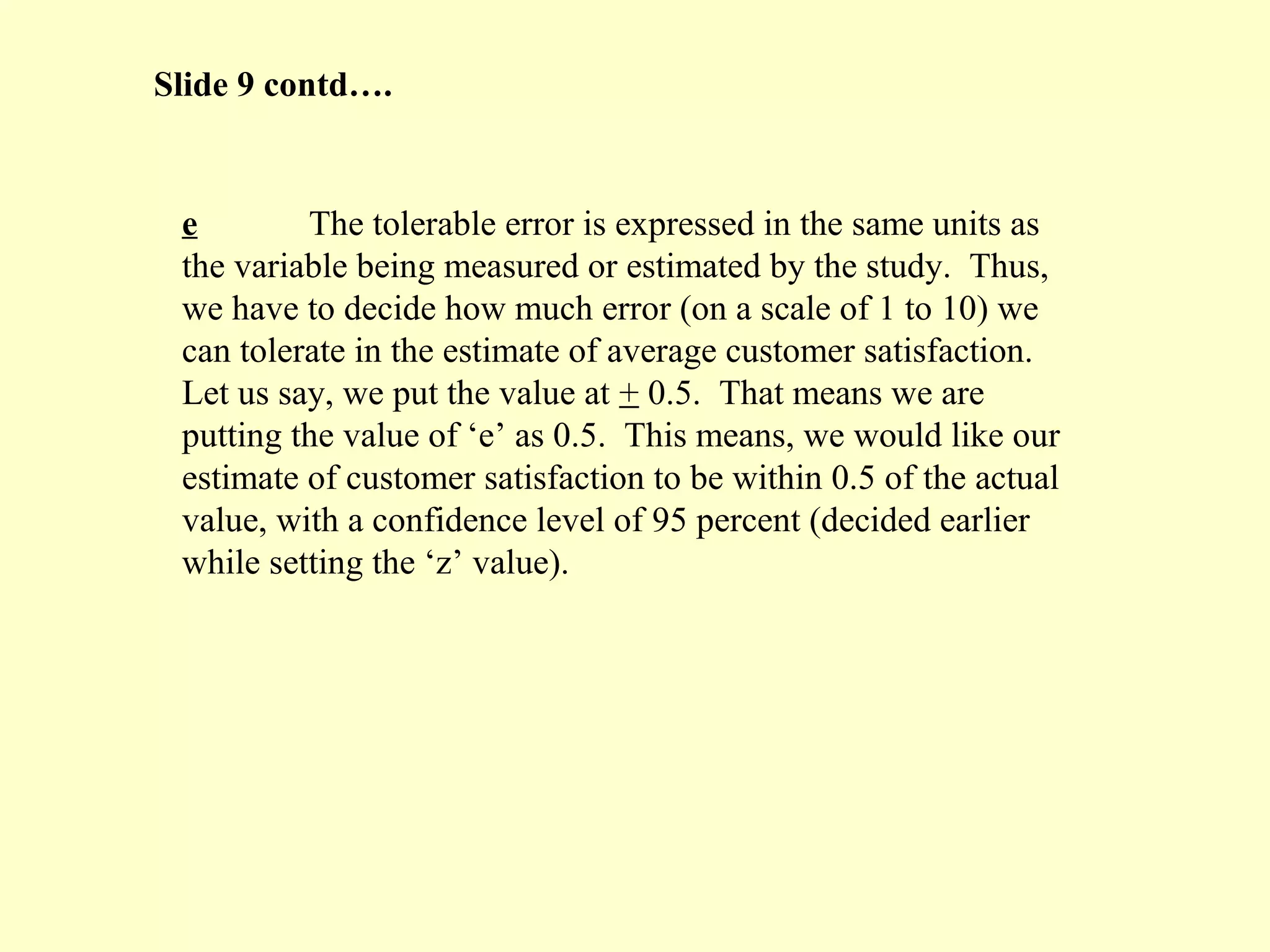 e The tolerable error is expressed in the same units as
the variable being measured or estimated by the study. Thus,
we have to decide how much error (on a scale of 1 to 10) we
can tolerate in the estimate of average customer satisfaction.
Let us say, we put the value at + 0.5. That means we are
putting the value of ‘e’ as 0.5. This means, we would like our
estimate of customer satisfaction to be within 0.5 of the actual
value, with a confidence level of 95 percent (decided earlier
while setting the ‘z’ value).
Slide 9 contd….
 