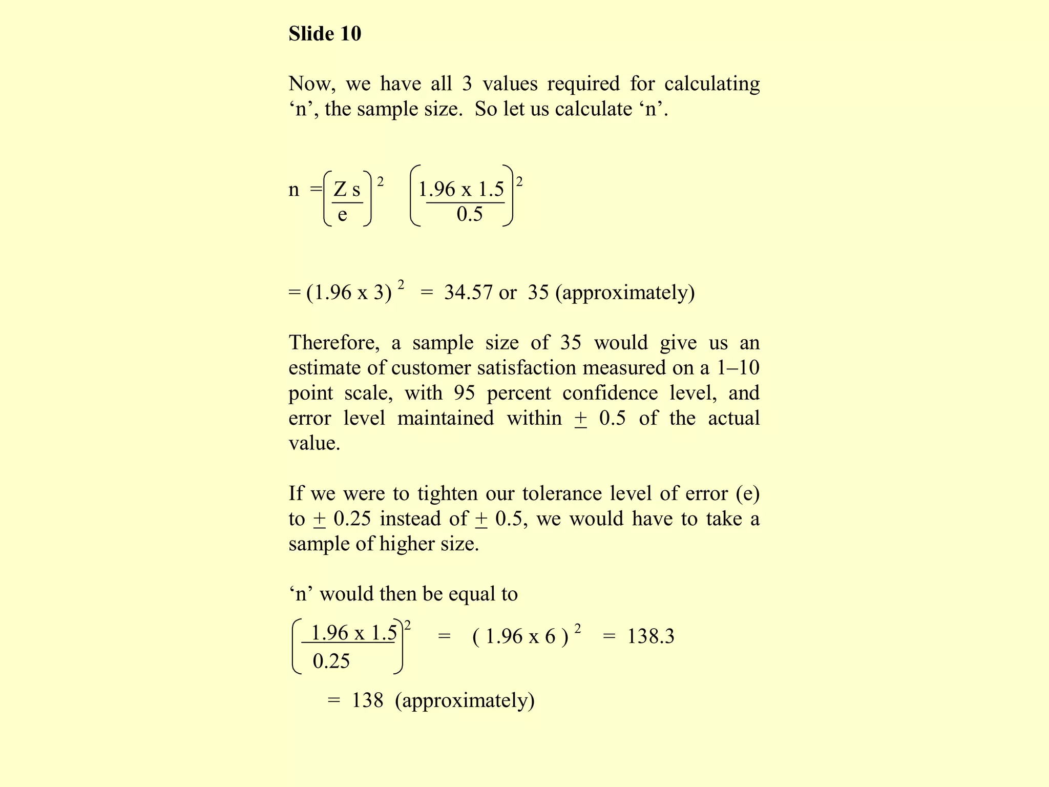 Slide 10
Now, we have all 3 values required for calculating
‘n’, the sample size. So let us calculate ‘n’.
n = Z s 2
1.96 x 1.5 2
e 0.5
= (1.96 x 3) 2
= 34.57 or 35 (approximately)
Therefore, a sample size of 35 would give us an
estimate of customer satisfaction measured on a 1–10
point scale, with 95 percent confidence level, and
error level maintained within + 0.5 of the actual
value.
If we were to tighten our tolerance level of error (e)
to + 0.25 instead of + 0.5, we would have to take a
sample of higher size.
‘n’ would then be equal to
1.96 x 1.5 2
= ( 1.96 x 6 ) 2
= 138.3
0.25
= 138 (approximately)
 