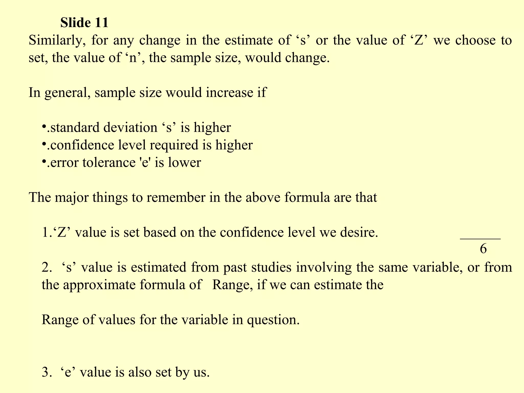 Similarly, for any change in the estimate of ‘s’ or the value of ‘Z’ we choose to
set, the value of ‘n’, the sample size, would change.
In general, sample size would increase if
•.standard deviation ‘s’ is higher
•.confidence level required is higher
•.error tolerance 'e' is lower
The major things to remember in the above formula are that
1.‘Z’ value is set based on the confidence level we desire.
2. ‘s’ value is estimated from past studies involving the same variable, or from
the approximate formula of Range, if we can estimate the
Range of values for the variable in question.
3. ‘e’ value is also set by us.
Slide 11
6
 