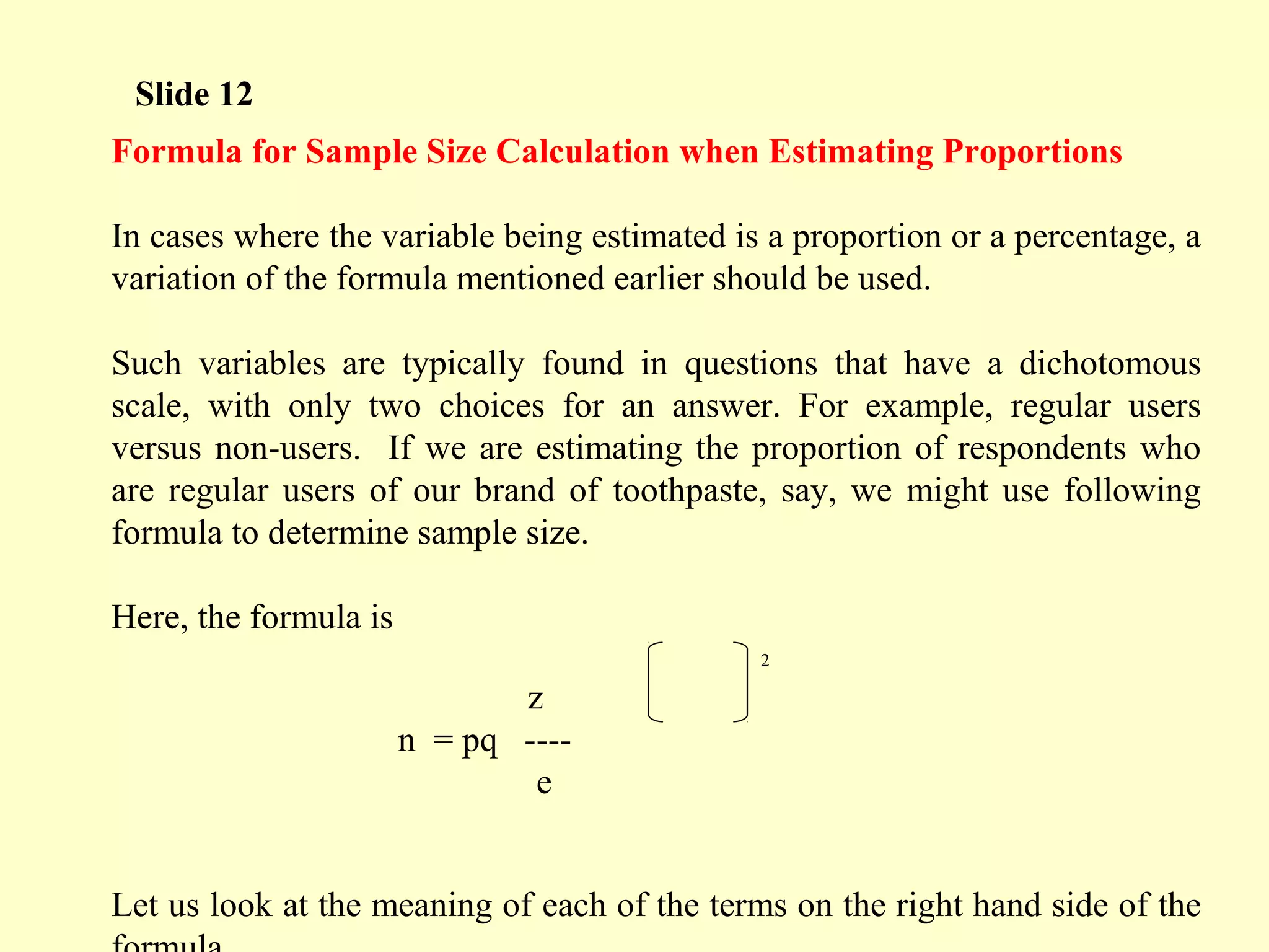 Formula for Sample Size Calculation when Estimating Proportions
In cases where the variable being estimated is a proportion or a percentage, a
variation of the formula mentioned earlier should be used.
Such variables are typically found in questions that have a dichotomous
scale, with only two choices for an answer. For example, regular users
versus non-users. If we are estimating the proportion of respondents who
are regular users of our brand of toothpaste, say, we might use following
formula to determine sample size.
Here, the formula is
z
n = pq ----
e
Let us look at the meaning of each of the terms on the right hand side of the
Slide 12
2
 
