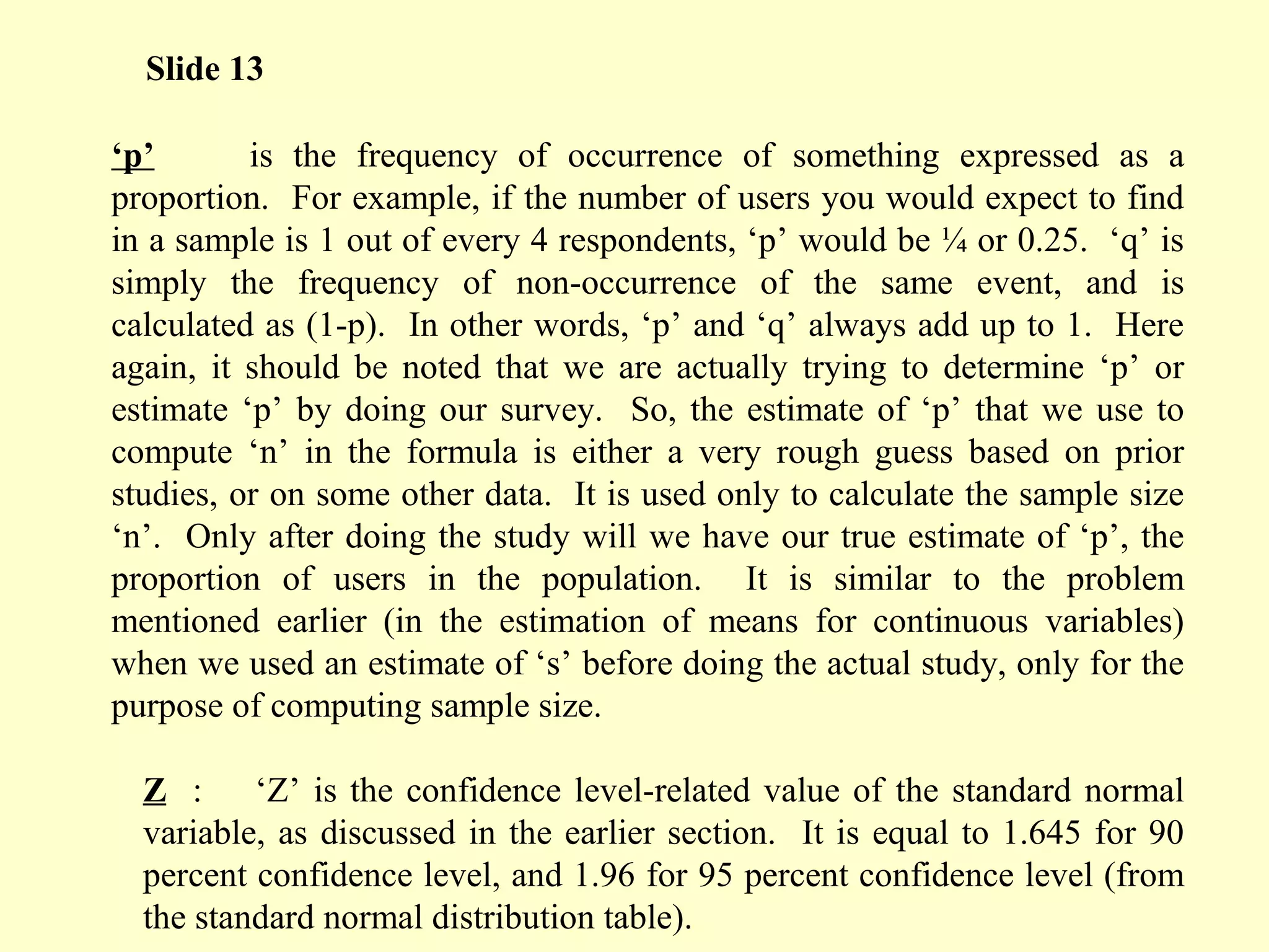 ‘p’ is the frequency of occurrence of something expressed as a
proportion. For example, if the number of users you would expect to find
in a sample is 1 out of every 4 respondents, ‘p’ would be ¼ or 0.25. ‘q’ is
simply the frequency of non-occurrence of the same event, and is
calculated as (1-p). In other words, ‘p’ and ‘q’ always add up to 1. Here
again, it should be noted that we are actually trying to determine ‘p’ or
estimate ‘p’ by doing our survey. So, the estimate of ‘p’ that we use to
compute ‘n’ in the formula is either a very rough guess based on prior
studies, or on some other data. It is used only to calculate the sample size
‘n’. Only after doing the study will we have our true estimate of ‘p’, the
proportion of users in the population. It is similar to the problem
mentioned earlier (in the estimation of means for continuous variables)
when we used an estimate of ‘s’ before doing the actual study, only for the
purpose of computing sample size.
Z : ‘Z’ is the confidence level-related value of the standard normal
variable, as discussed in the earlier section. It is equal to 1.645 for 90
percent confidence level, and 1.96 for 95 percent confidence level (from
the standard normal distribution table).
Slide 13
 