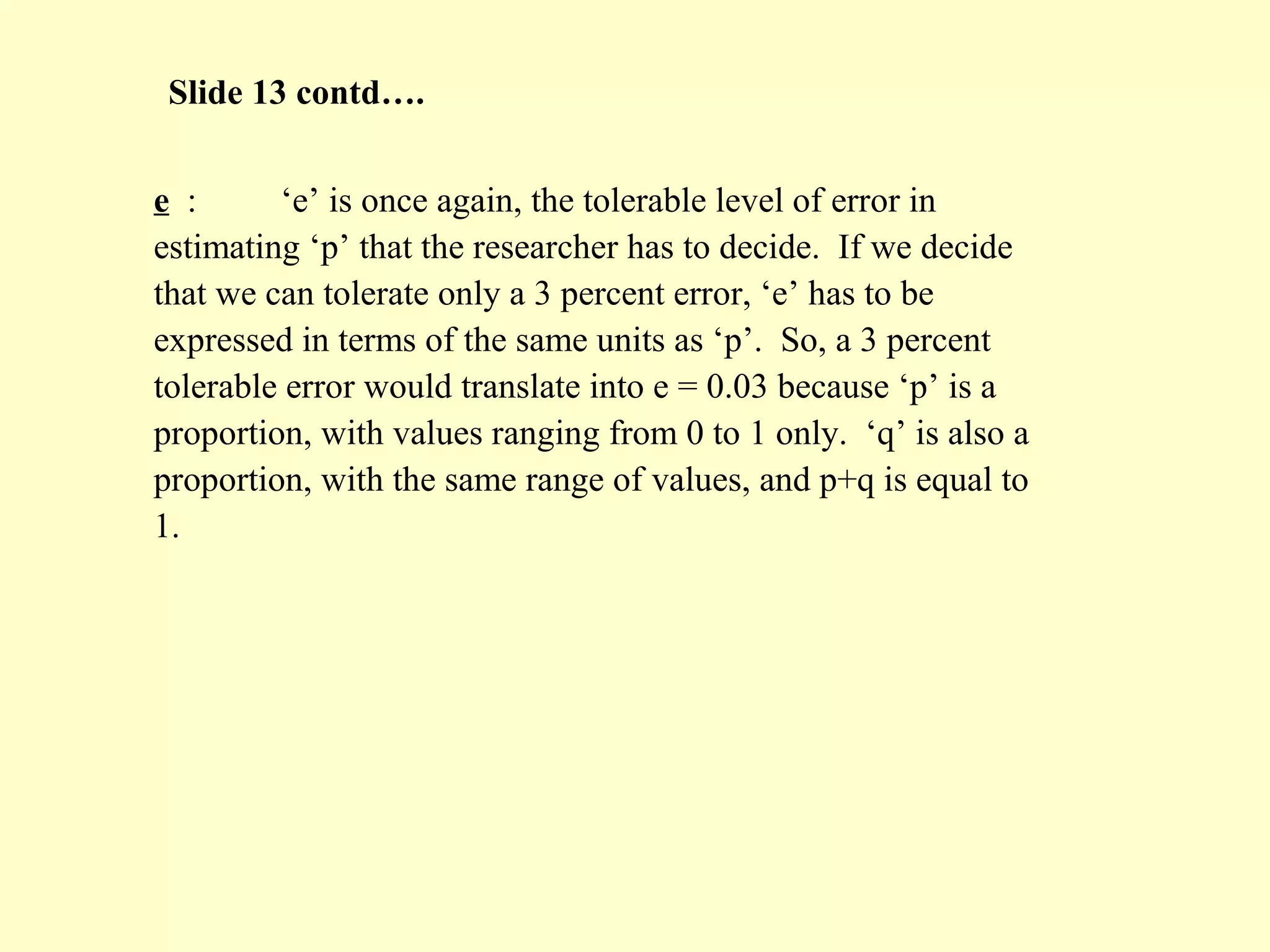 e : ‘e’ is once again, the tolerable level of error in
estimating ‘p’ that the researcher has to decide. If we decide
that we can tolerate only a 3 percent error, ‘e’ has to be
expressed in terms of the same units as ‘p’. So, a 3 percent
tolerable error would translate into e = 0.03 because ‘p’ is a
proportion, with values ranging from 0 to 1 only. ‘q’ is also a
proportion, with the same range of values, and p+q is equal to
1.
Slide 13 contd….
 