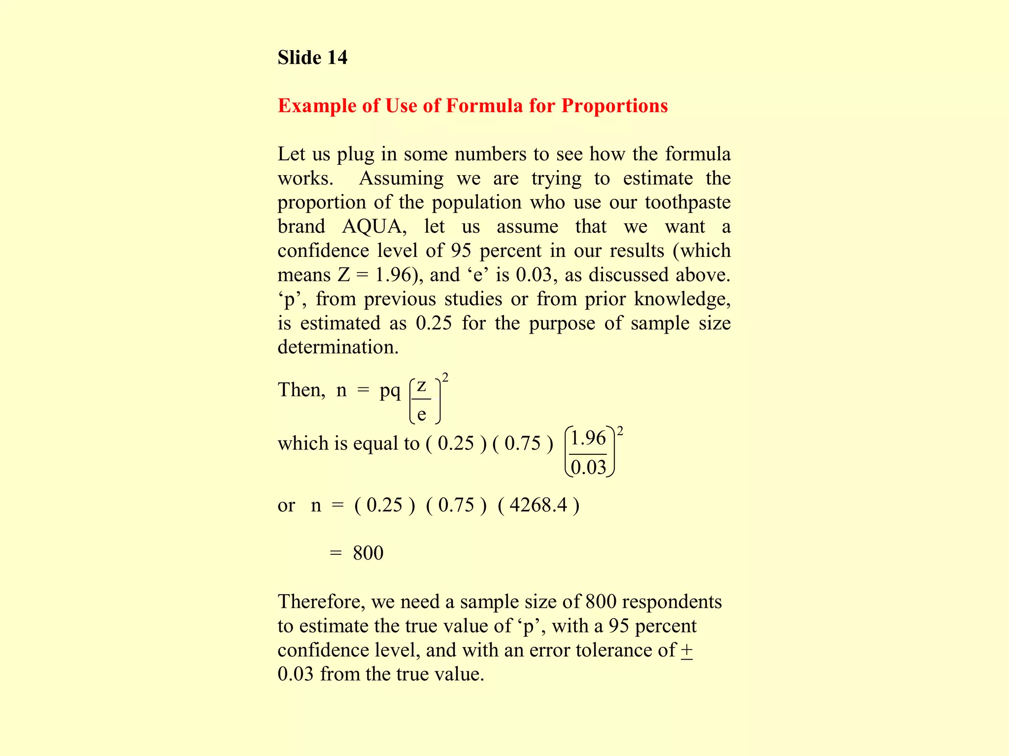 Slide 14
Example of Use of Formula for Proportions
Let us plug in some numbers to see how the formula
works. Assuming we are trying to estimate the
proportion of the population who use our toothpaste
brand AQUA, let us assume that we want a
confidence level of 95 percent in our results (which
means Z = 1.96), and ‘e’ is 0.03, as discussed above.
‘p’, from previous studies or from prior knowledge,
is estimated as 0.25 for the purpose of sample size
determination.
Then, n = pq z . 2
e
which is equal to ( 0.25 ) ( 0.75 ) 1.96 2
0.03
or n = ( 0.25 ) ( 0.75 ) ( 4268.4 )
= 800
Therefore, we need a sample size of 800 respondents
to estimate the true value of ‘p’, with a 95 percent
confidence level, and with an error tolerance of +
0.03 from the true value.
 