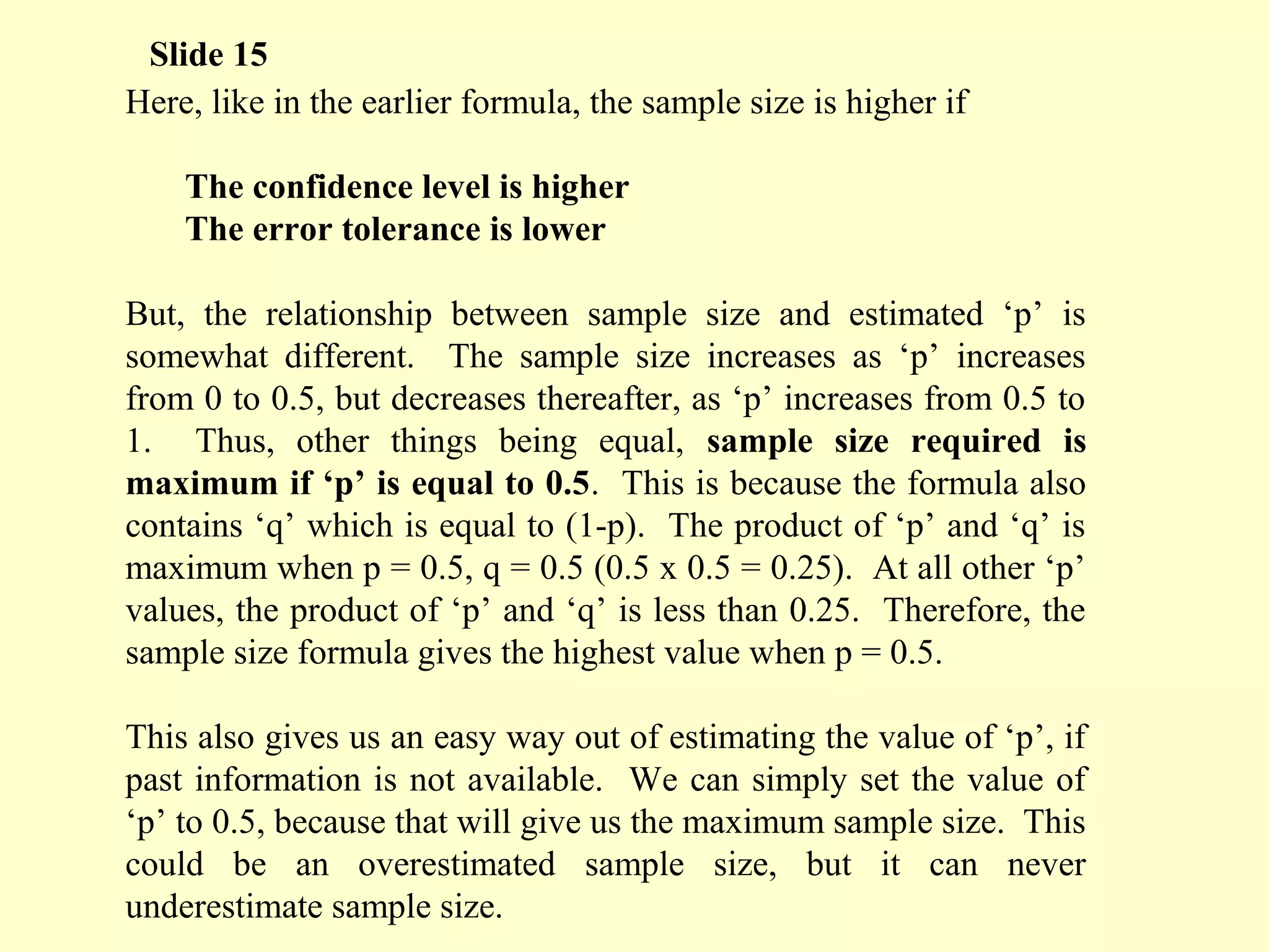 Here, like in the earlier formula, the sample size is higher if
The confidence level is higher
The error tolerance is lower
But, the relationship between sample size and estimated ‘p’ is
somewhat different. The sample size increases as ‘p’ increases
from 0 to 0.5, but decreases thereafter, as ‘p’ increases from 0.5 to
1. Thus, other things being equal, sample size required is
maximum if ‘p’ is equal to 0.5. This is because the formula also
contains ‘q’ which is equal to (1-p). The product of ‘p’ and ‘q’ is
maximum when p = 0.5, q = 0.5 (0.5 x 0.5 = 0.25). At all other ‘p’
values, the product of ‘p’ and ‘q’ is less than 0.25. Therefore, the
sample size formula gives the highest value when p = 0.5.
This also gives us an easy way out of estimating the value of ‘p’, if
past information is not available. We can simply set the value of
‘p’ to 0.5, because that will give us the maximum sample size. This
could be an overestimated sample size, but it can never
underestimate sample size.
Slide 15
 