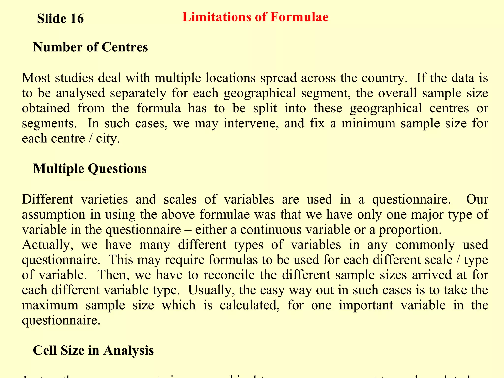 Limitations of Formulae
Number of Centres
Most studies deal with multiple locations spread across the country. If the data is
to be analysed separately for each geographical segment, the overall sample size
obtained from the formula has to be split into these geographical centres or
segments. In such cases, we may intervene, and fix a minimum sample size for
each centre / city.
Multiple Questions
Different varieties and scales of variables are used in a questionnaire. Our
assumption in using the above formulae was that we have only one major type of
variable in the questionnaire – either a continuous variable or a proportion.
Actually, we have many different types of variables in any commonly used
questionnaire. This may require formulas to be used for each different scale / type
of variable. Then, we have to reconcile the different sample sizes arrived at for
each different variable type. Usually, the easy way out in such cases is to take the
maximum sample size which is calculated, for one important variable in the
questionnaire.
Cell Size in Analysis
Slide 16
 