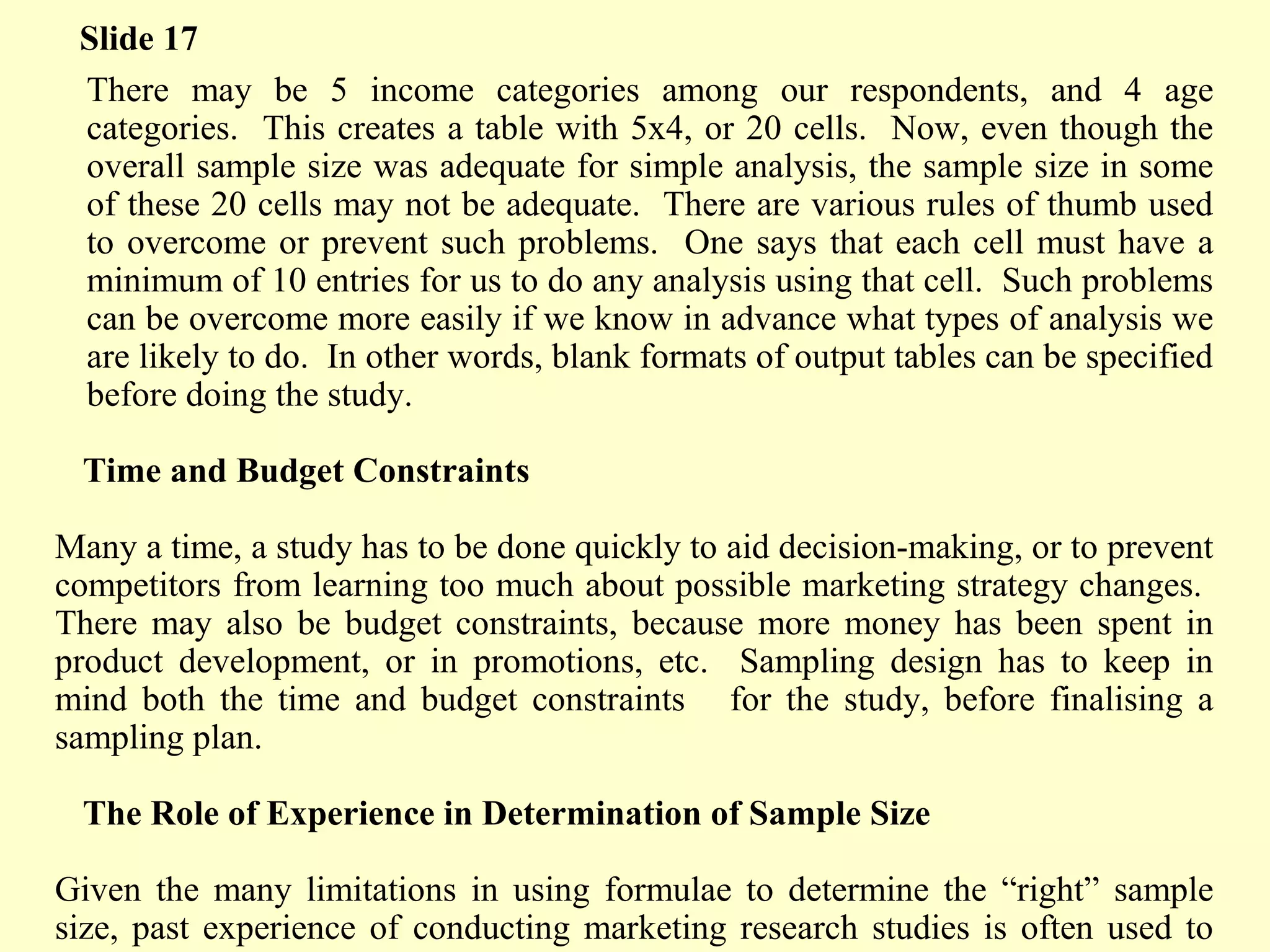 There may be 5 income categories among our respondents, and 4 age
categories. This creates a table with 5x4, or 20 cells. Now, even though the
overall sample size was adequate for simple analysis, the sample size in some
of these 20 cells may not be adequate. There are various rules of thumb used
to overcome or prevent such problems. One says that each cell must have a
minimum of 10 entries for us to do any analysis using that cell. Such problems
can be overcome more easily if we know in advance what types of analysis we
are likely to do. In other words, blank formats of output tables can be specified
before doing the study.
Time and Budget Constraints
Many a time, a study has to be done quickly to aid decision-making, or to prevent
competitors from learning too much about possible marketing strategy changes.
There may also be budget constraints, because more money has been spent in
product development, or in promotions, etc. Sampling design has to keep in
mind both the time and budget constraints for the study, before finalising a
sampling plan.
The Role of Experience in Determination of Sample Size
Given the many limitations in using formulae to determine the “right” sample
size, past experience of conducting marketing research studies is often used to
Slide 17
 
