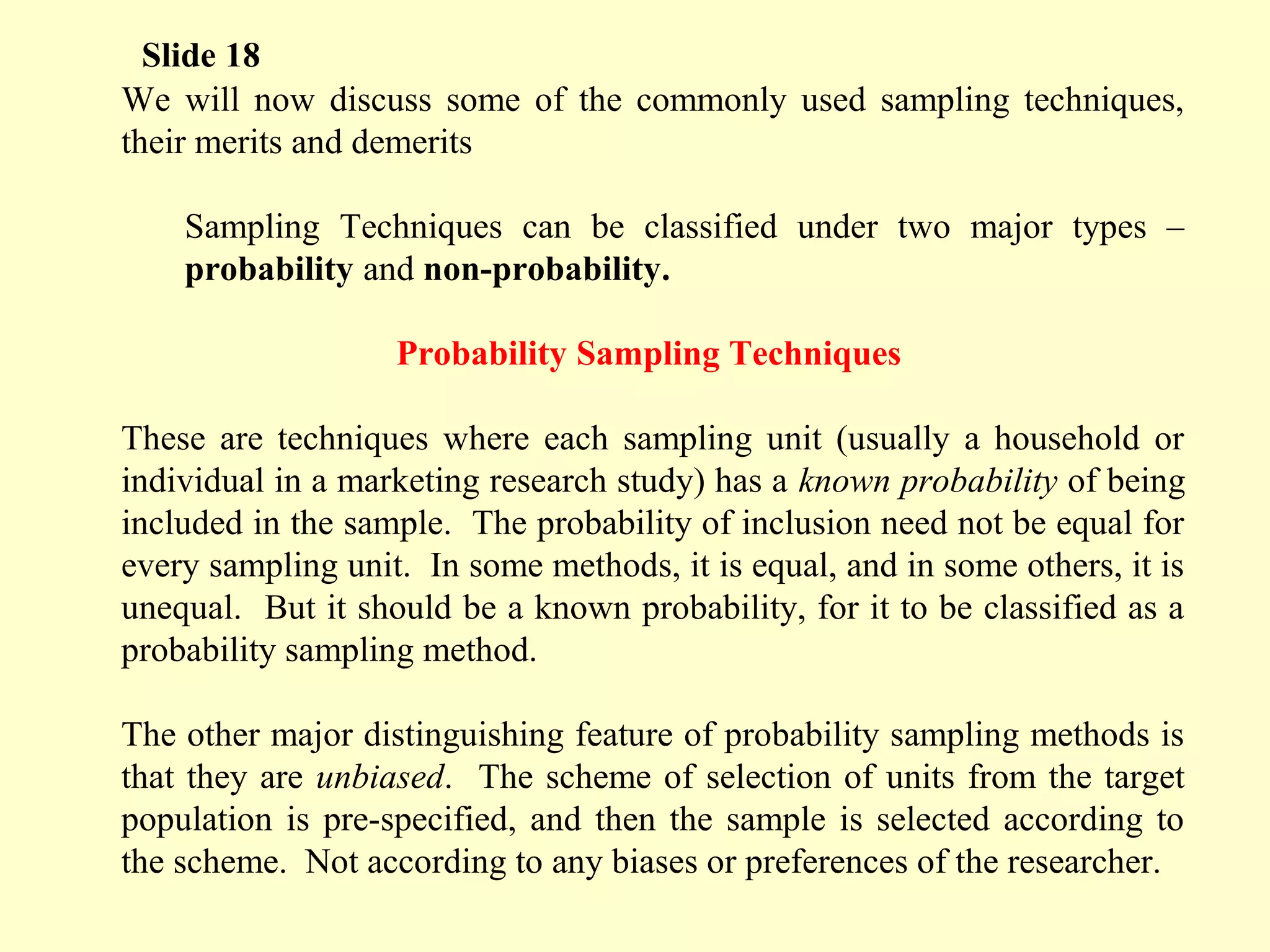 We will now discuss some of the commonly used sampling techniques,
their merits and demerits
Sampling Techniques can be classified under two major types –
probability and non-probability.
Probability Sampling Techniques
These are techniques where each sampling unit (usually a household or
individual in a marketing research study) has a known probability of being
included in the sample. The probability of inclusion need not be equal for
every sampling unit. In some methods, it is equal, and in some others, it is
unequal. But it should be a known probability, for it to be classified as a
probability sampling method.
The other major distinguishing feature of probability sampling methods is
that they are unbiased. The scheme of selection of units from the target
population is pre-specified, and then the sample is selected according to
the scheme. Not according to any biases or preferences of the researcher.
Slide 18
 