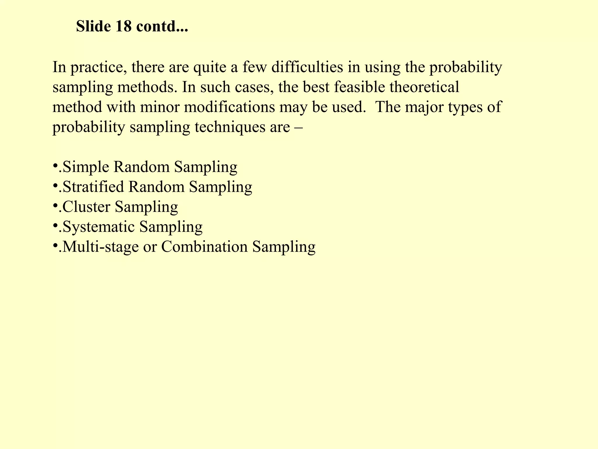 In practice, there are quite a few difficulties in using the probability
sampling methods. In such cases, the best feasible theoretical
method with minor modifications may be used. The major types of
probability sampling techniques are –
•.Simple Random Sampling
•.Stratified Random Sampling
•.Cluster Sampling
•.Systematic Sampling
•.Multi-stage or Combination Sampling
Slide 18 contd...
 