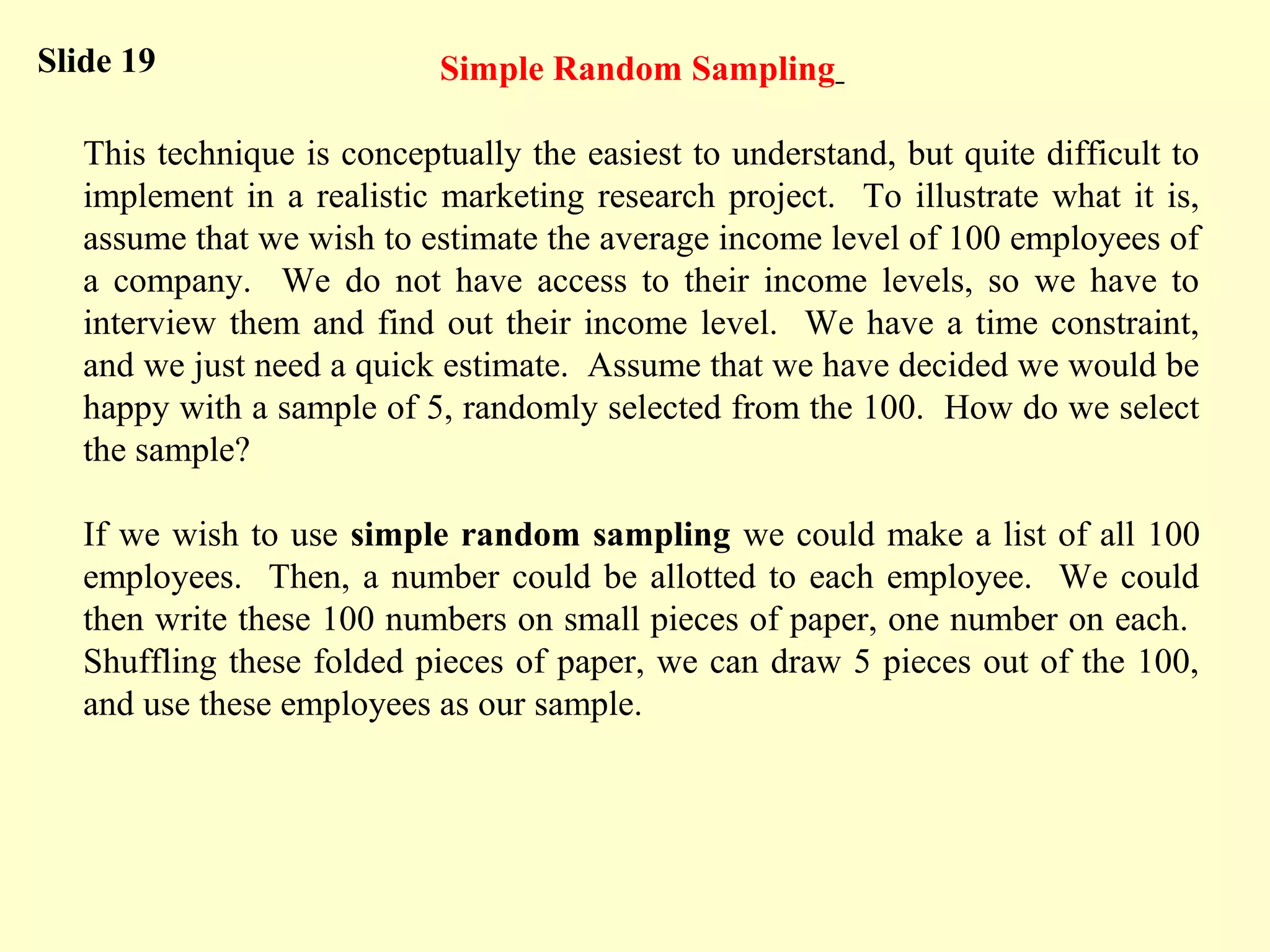 Simple Random Sampling
This technique is conceptually the easiest to understand, but quite difficult to
implement in a realistic marketing research project. To illustrate what it is,
assume that we wish to estimate the average income level of 100 employees of
a company. We do not have access to their income levels, so we have to
interview them and find out their income level. We have a time constraint,
and we just need a quick estimate. Assume that we have decided we would be
happy with a sample of 5, randomly selected from the 100. How do we select
the sample?
If we wish to use simple random sampling we could make a list of all 100
employees. Then, a number could be allotted to each employee. We could
then write these 100 numbers on small pieces of paper, one number on each.
Shuffling these folded pieces of paper, we can draw 5 pieces out of the 100,
and use these employees as our sample.
Slide 19
 