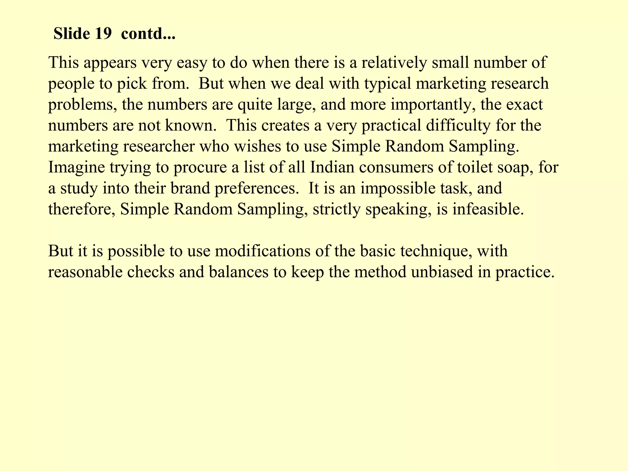 This appears very easy to do when there is a relatively small number of
people to pick from. But when we deal with typical marketing research
problems, the numbers are quite large, and more importantly, the exact
numbers are not known. This creates a very practical difficulty for the
marketing researcher who wishes to use Simple Random Sampling.
Imagine trying to procure a list of all Indian consumers of toilet soap, for
a study into their brand preferences. It is an impossible task, and
therefore, Simple Random Sampling, strictly speaking, is infeasible.
But it is possible to use modifications of the basic technique, with
reasonable checks and balances to keep the method unbiased in practice.
Slide 19 contd...
 