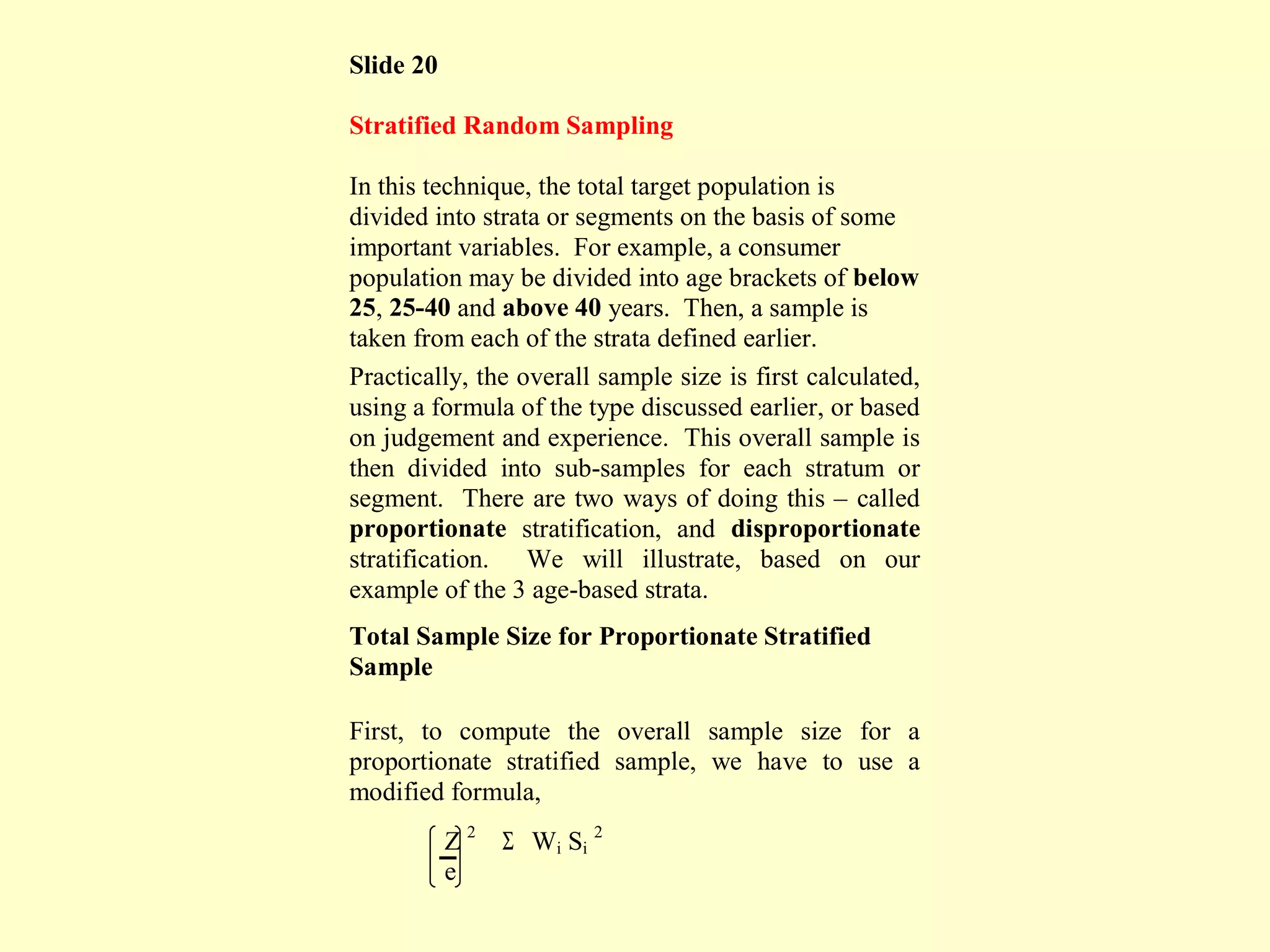 Slide 20
Stratified Random Sampling
In this technique, the total target population is
divided into strata or segments on the basis of some
important variables. For example, a consumer
population may be divided into age brackets of below
25, 25-40 and above 40 years. Then, a sample is
taken from each of the strata defined earlier.
Practically, the overall sample size is first calculated,
using a formula of the type discussed earlier, or based
on judgement and experience. This overall sample is
then divided into sub-samples for each stratum or
segment. There are two ways of doing this – called
proportionate stratification, and disproportionate
stratification. We will illustrate, based on our
example of the 3 age-based strata.
Total Sample Size for Proportionate Stratified
Sample
First, to compute the overall sample size for a
proportionate stratified sample, we have to use a
modified formula,
Z 2
Σ Wi Si
2
e
 